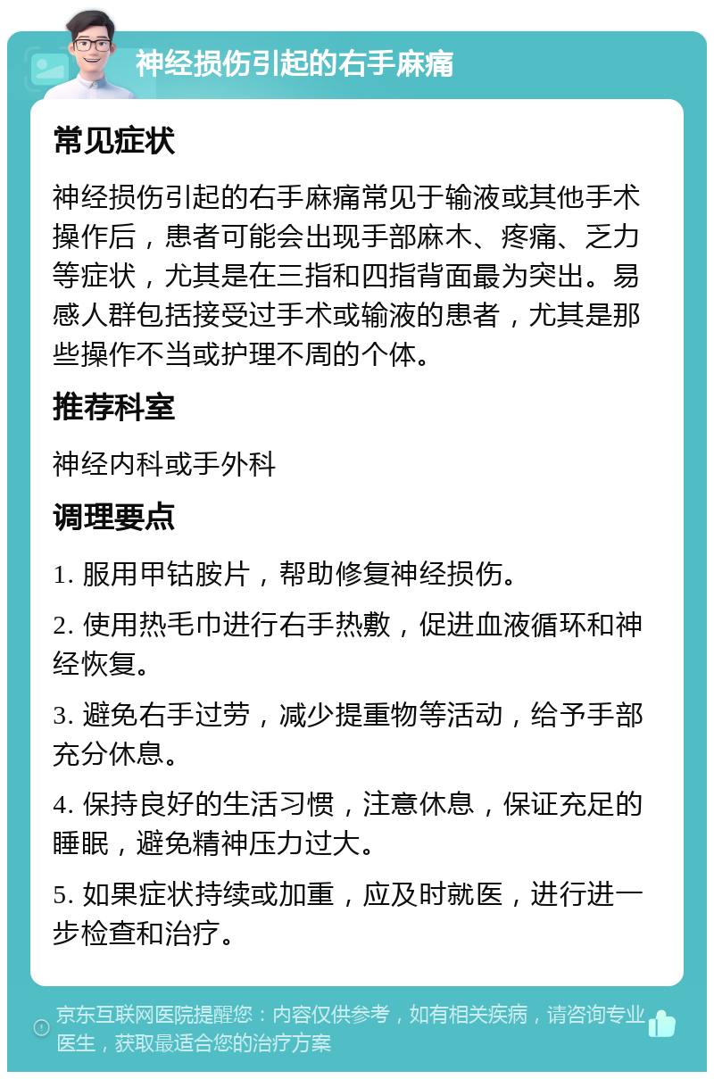 神经损伤引起的右手麻痛 常见症状 神经损伤引起的右手麻痛常见于输液或其他手术操作后，患者可能会出现手部麻木、疼痛、乏力等症状，尤其是在三指和四指背面最为突出。易感人群包括接受过手术或输液的患者，尤其是那些操作不当或护理不周的个体。 推荐科室 神经内科或手外科 调理要点 1. 服用甲钴胺片，帮助修复神经损伤。 2. 使用热毛巾进行右手热敷，促进血液循环和神经恢复。 3. 避免右手过劳，减少提重物等活动，给予手部充分休息。 4. 保持良好的生活习惯，注意休息，保证充足的睡眠，避免精神压力过大。 5. 如果症状持续或加重，应及时就医，进行进一步检查和治疗。