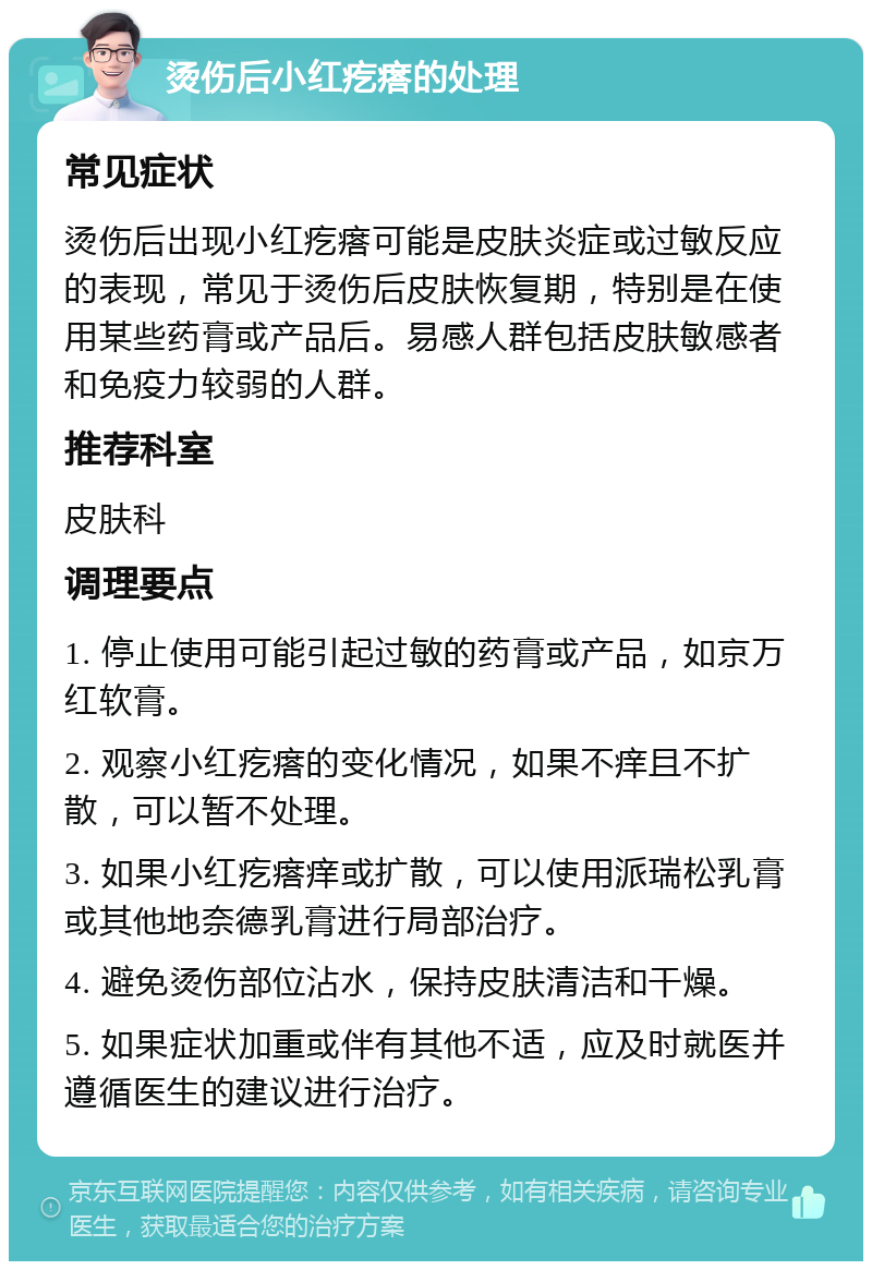 烫伤后小红疙瘩的处理 常见症状 烫伤后出现小红疙瘩可能是皮肤炎症或过敏反应的表现，常见于烫伤后皮肤恢复期，特别是在使用某些药膏或产品后。易感人群包括皮肤敏感者和免疫力较弱的人群。 推荐科室 皮肤科 调理要点 1. 停止使用可能引起过敏的药膏或产品，如京万红软膏。 2. 观察小红疙瘩的变化情况，如果不痒且不扩散，可以暂不处理。 3. 如果小红疙瘩痒或扩散，可以使用派瑞松乳膏或其他地奈德乳膏进行局部治疗。 4. 避免烫伤部位沾水，保持皮肤清洁和干燥。 5. 如果症状加重或伴有其他不适，应及时就医并遵循医生的建议进行治疗。