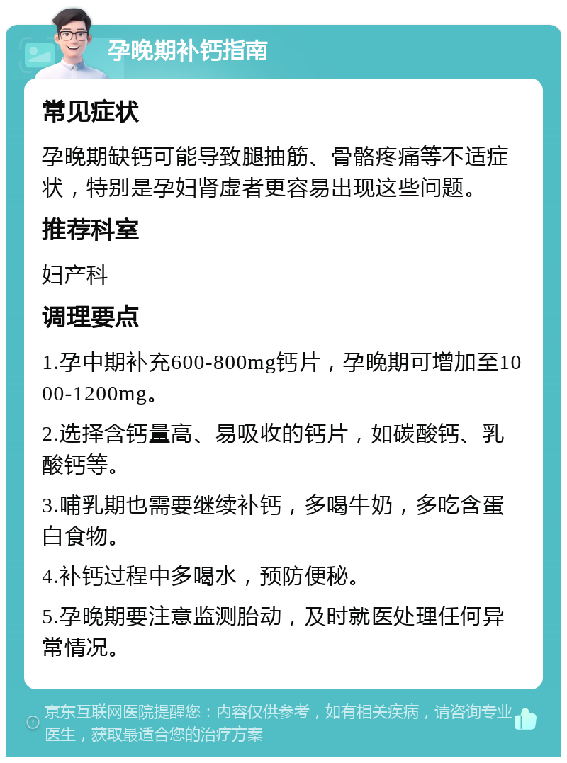 孕晚期补钙指南 常见症状 孕晚期缺钙可能导致腿抽筋、骨骼疼痛等不适症状，特别是孕妇肾虚者更容易出现这些问题。 推荐科室 妇产科 调理要点 1.孕中期补充600-800mg钙片，孕晚期可增加至1000-1200mg。 2.选择含钙量高、易吸收的钙片，如碳酸钙、乳酸钙等。 3.哺乳期也需要继续补钙，多喝牛奶，多吃含蛋白食物。 4.补钙过程中多喝水，预防便秘。 5.孕晚期要注意监测胎动，及时就医处理任何异常情况。