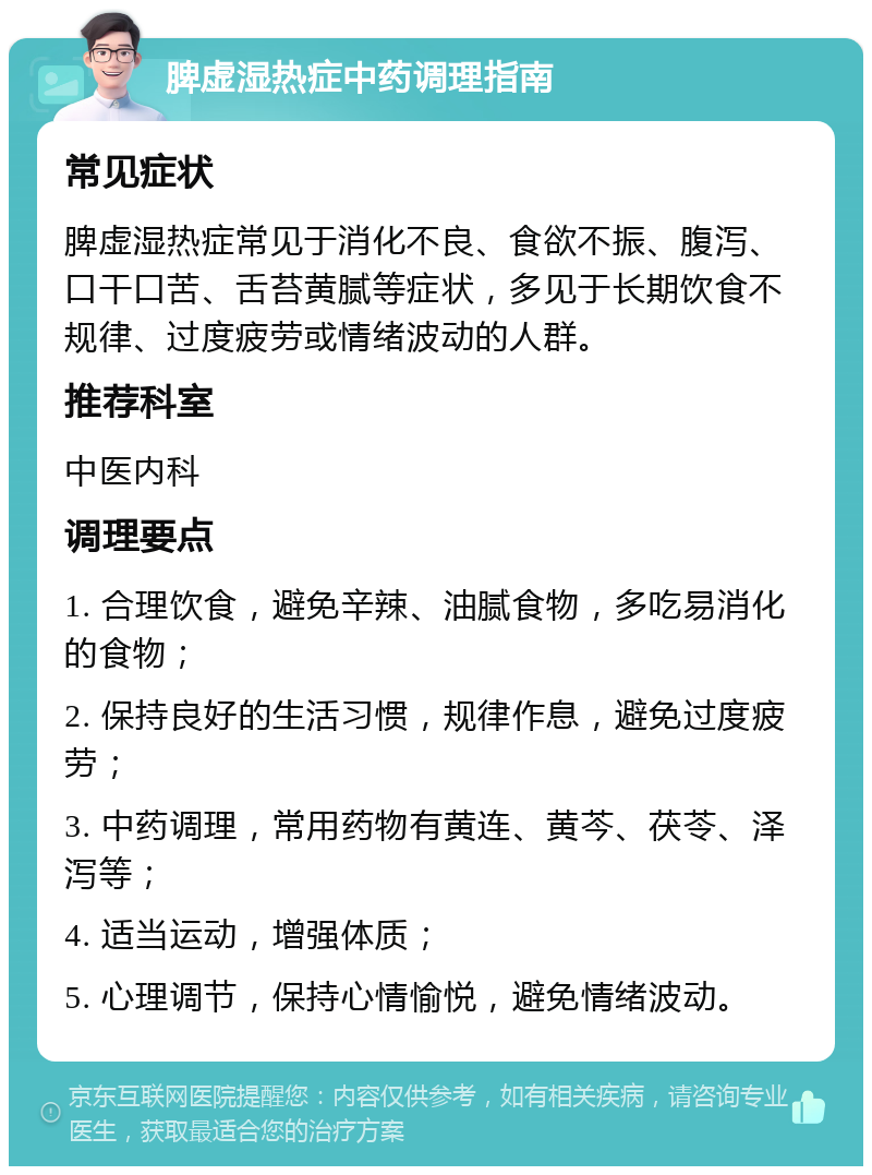 脾虚湿热症中药调理指南 常见症状 脾虚湿热症常见于消化不良、食欲不振、腹泻、口干口苦、舌苔黄腻等症状，多见于长期饮食不规律、过度疲劳或情绪波动的人群。 推荐科室 中医内科 调理要点 1. 合理饮食，避免辛辣、油腻食物，多吃易消化的食物； 2. 保持良好的生活习惯，规律作息，避免过度疲劳； 3. 中药调理，常用药物有黄连、黄芩、茯苓、泽泻等； 4. 适当运动，增强体质； 5. 心理调节，保持心情愉悦，避免情绪波动。