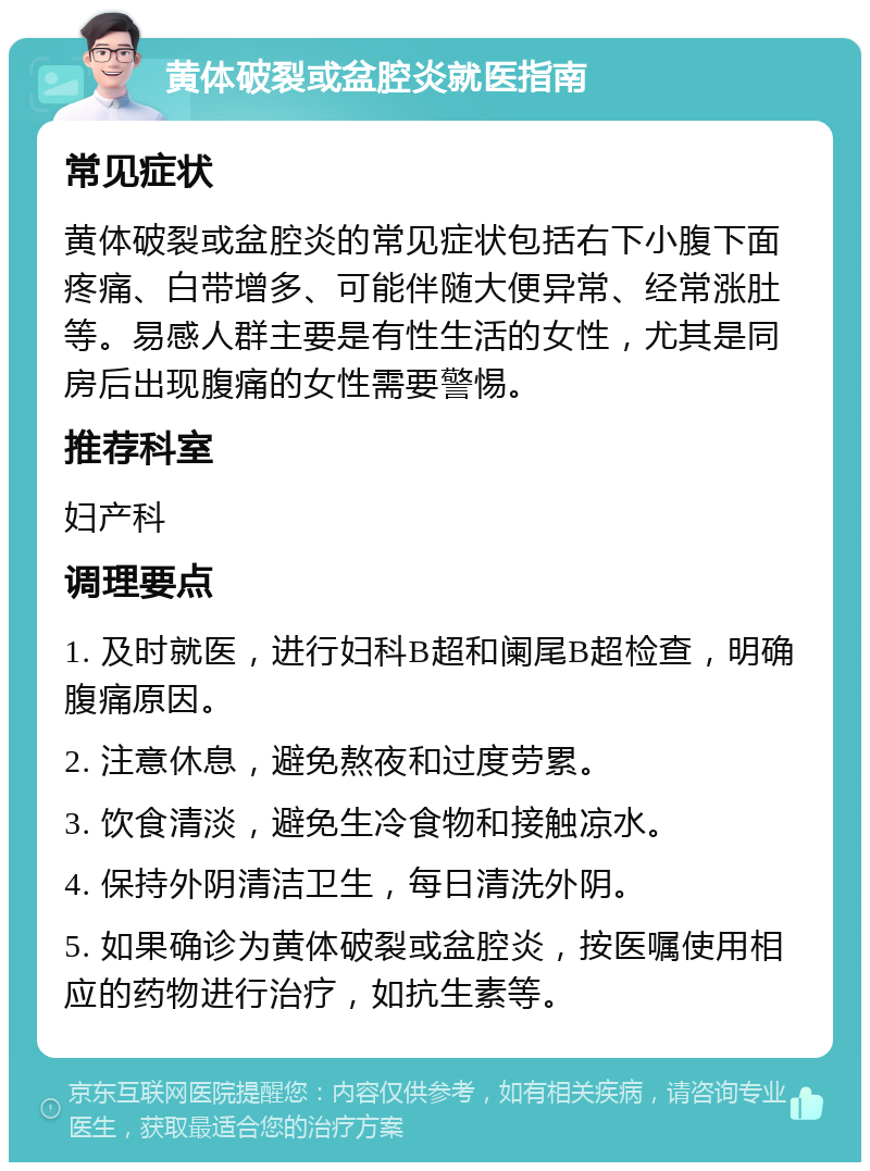 黄体破裂或盆腔炎就医指南 常见症状 黄体破裂或盆腔炎的常见症状包括右下小腹下面疼痛、白带增多、可能伴随大便异常、经常涨肚等。易感人群主要是有性生活的女性，尤其是同房后出现腹痛的女性需要警惕。 推荐科室 妇产科 调理要点 1. 及时就医，进行妇科B超和阑尾B超检查，明确腹痛原因。 2. 注意休息，避免熬夜和过度劳累。 3. 饮食清淡，避免生冷食物和接触凉水。 4. 保持外阴清洁卫生，每日清洗外阴。 5. 如果确诊为黄体破裂或盆腔炎，按医嘱使用相应的药物进行治疗，如抗生素等。