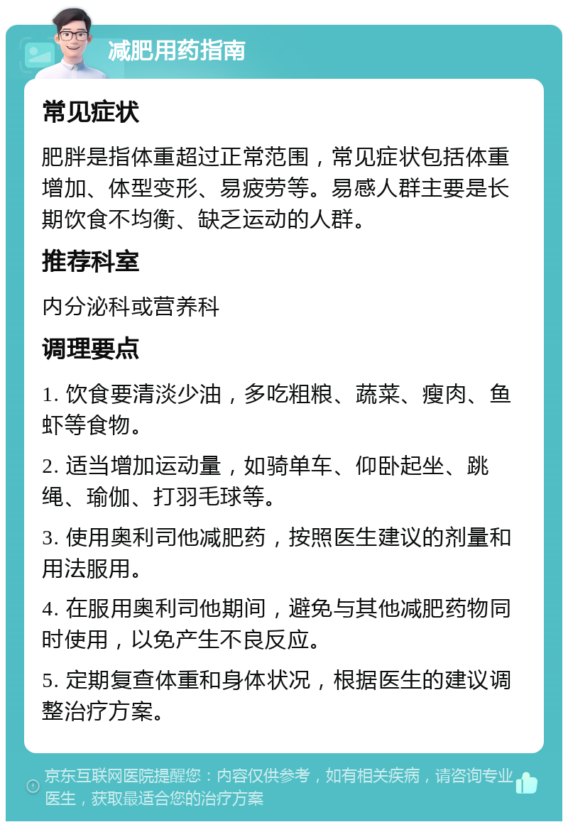 减肥用药指南 常见症状 肥胖是指体重超过正常范围，常见症状包括体重增加、体型变形、易疲劳等。易感人群主要是长期饮食不均衡、缺乏运动的人群。 推荐科室 内分泌科或营养科 调理要点 1. 饮食要清淡少油，多吃粗粮、蔬菜、瘦肉、鱼虾等食物。 2. 适当增加运动量，如骑单车、仰卧起坐、跳绳、瑜伽、打羽毛球等。 3. 使用奥利司他减肥药，按照医生建议的剂量和用法服用。 4. 在服用奥利司他期间，避免与其他减肥药物同时使用，以免产生不良反应。 5. 定期复查体重和身体状况，根据医生的建议调整治疗方案。