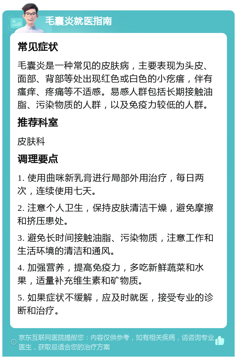 毛囊炎就医指南 常见症状 毛囊炎是一种常见的皮肤病，主要表现为头皮、面部、背部等处出现红色或白色的小疙瘩，伴有瘙痒、疼痛等不适感。易感人群包括长期接触油脂、污染物质的人群，以及免疫力较低的人群。 推荐科室 皮肤科 调理要点 1. 使用曲咪新乳膏进行局部外用治疗，每日两次，连续使用七天。 2. 注意个人卫生，保持皮肤清洁干燥，避免摩擦和挤压患处。 3. 避免长时间接触油脂、污染物质，注意工作和生活环境的清洁和通风。 4. 加强营养，提高免疫力，多吃新鲜蔬菜和水果，适量补充维生素和矿物质。 5. 如果症状不缓解，应及时就医，接受专业的诊断和治疗。