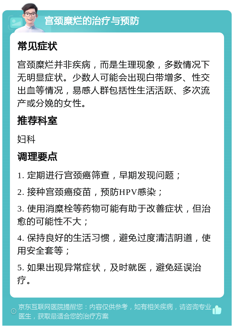 宫颈糜烂的治疗与预防 常见症状 宫颈糜烂并非疾病，而是生理现象，多数情况下无明显症状。少数人可能会出现白带增多、性交出血等情况，易感人群包括性生活活跃、多次流产或分娩的女性。 推荐科室 妇科 调理要点 1. 定期进行宫颈癌筛查，早期发现问题； 2. 接种宫颈癌疫苗，预防HPV感染； 3. 使用消糜栓等药物可能有助于改善症状，但治愈的可能性不大； 4. 保持良好的生活习惯，避免过度清洁阴道，使用安全套等； 5. 如果出现异常症状，及时就医，避免延误治疗。