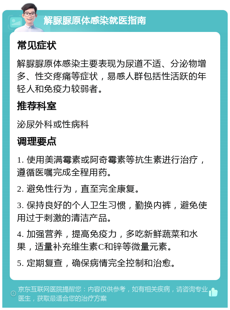 解脲脲原体感染就医指南 常见症状 解脲脲原体感染主要表现为尿道不适、分泌物增多、性交疼痛等症状，易感人群包括性活跃的年轻人和免疫力较弱者。 推荐科室 泌尿外科或性病科 调理要点 1. 使用美满霉素或阿奇霉素等抗生素进行治疗，遵循医嘱完成全程用药。 2. 避免性行为，直至完全康复。 3. 保持良好的个人卫生习惯，勤换内裤，避免使用过于刺激的清洁产品。 4. 加强营养，提高免疫力，多吃新鲜蔬菜和水果，适量补充维生素C和锌等微量元素。 5. 定期复查，确保病情完全控制和治愈。