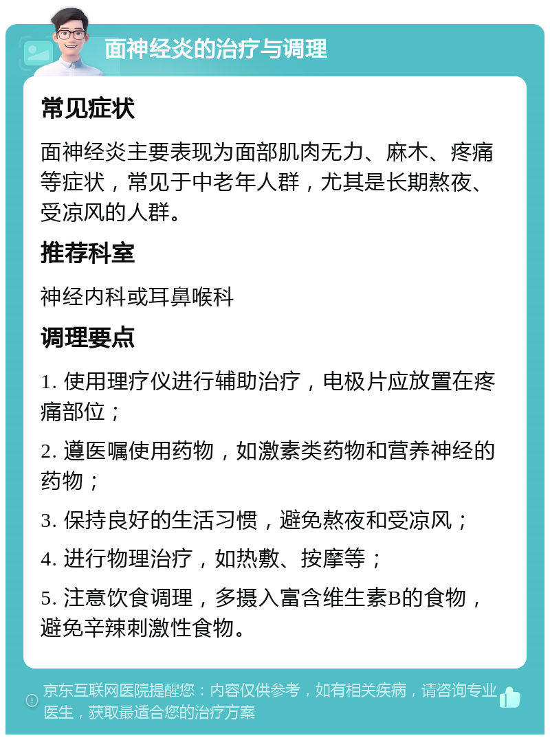 面神经炎的治疗与调理 常见症状 面神经炎主要表现为面部肌肉无力、麻木、疼痛等症状，常见于中老年人群，尤其是长期熬夜、受凉风的人群。 推荐科室 神经内科或耳鼻喉科 调理要点 1. 使用理疗仪进行辅助治疗，电极片应放置在疼痛部位； 2. 遵医嘱使用药物，如激素类药物和营养神经的药物； 3. 保持良好的生活习惯，避免熬夜和受凉风； 4. 进行物理治疗，如热敷、按摩等； 5. 注意饮食调理，多摄入富含维生素B的食物，避免辛辣刺激性食物。