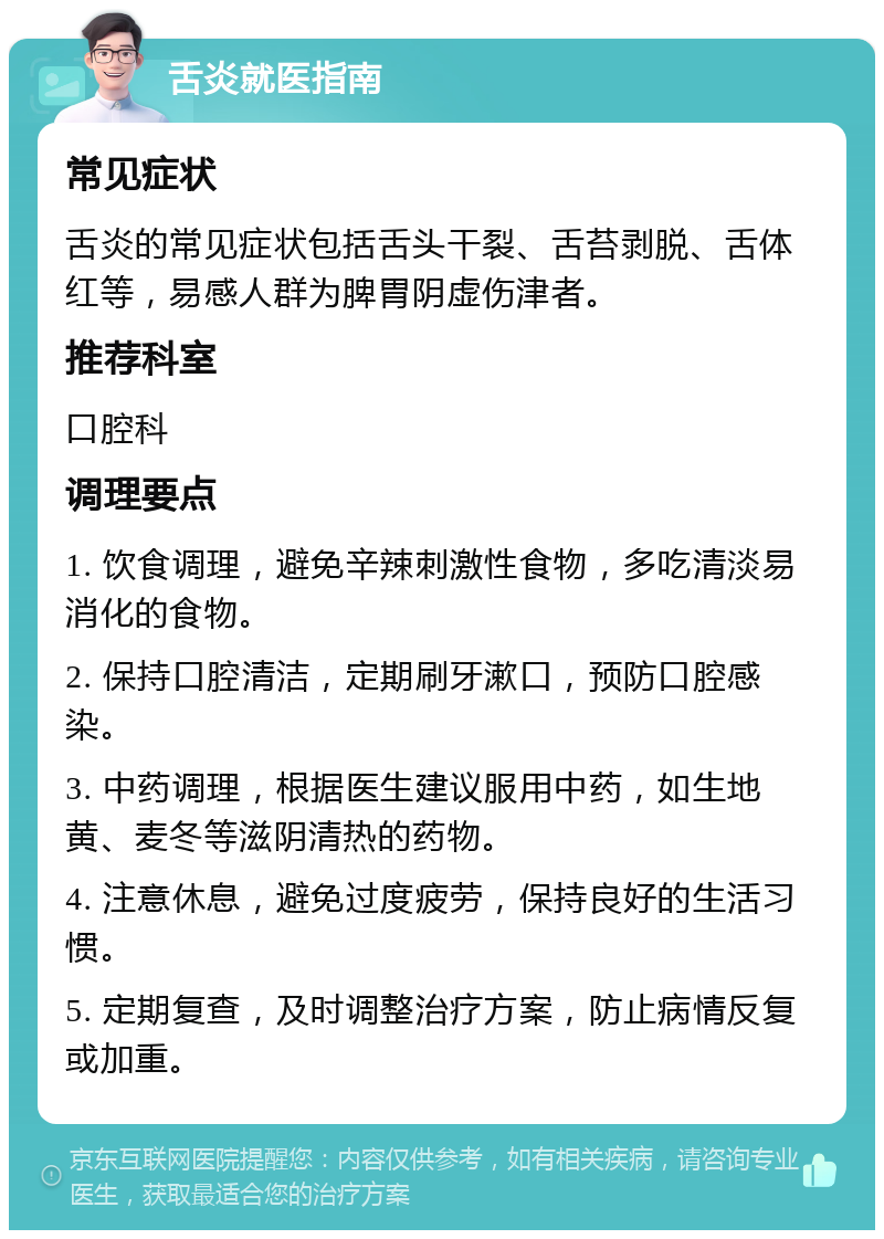 舌炎就医指南 常见症状 舌炎的常见症状包括舌头干裂、舌苔剥脱、舌体红等，易感人群为脾胃阴虚伤津者。 推荐科室 口腔科 调理要点 1. 饮食调理，避免辛辣刺激性食物，多吃清淡易消化的食物。 2. 保持口腔清洁，定期刷牙漱口，预防口腔感染。 3. 中药调理，根据医生建议服用中药，如生地黄、麦冬等滋阴清热的药物。 4. 注意休息，避免过度疲劳，保持良好的生活习惯。 5. 定期复查，及时调整治疗方案，防止病情反复或加重。