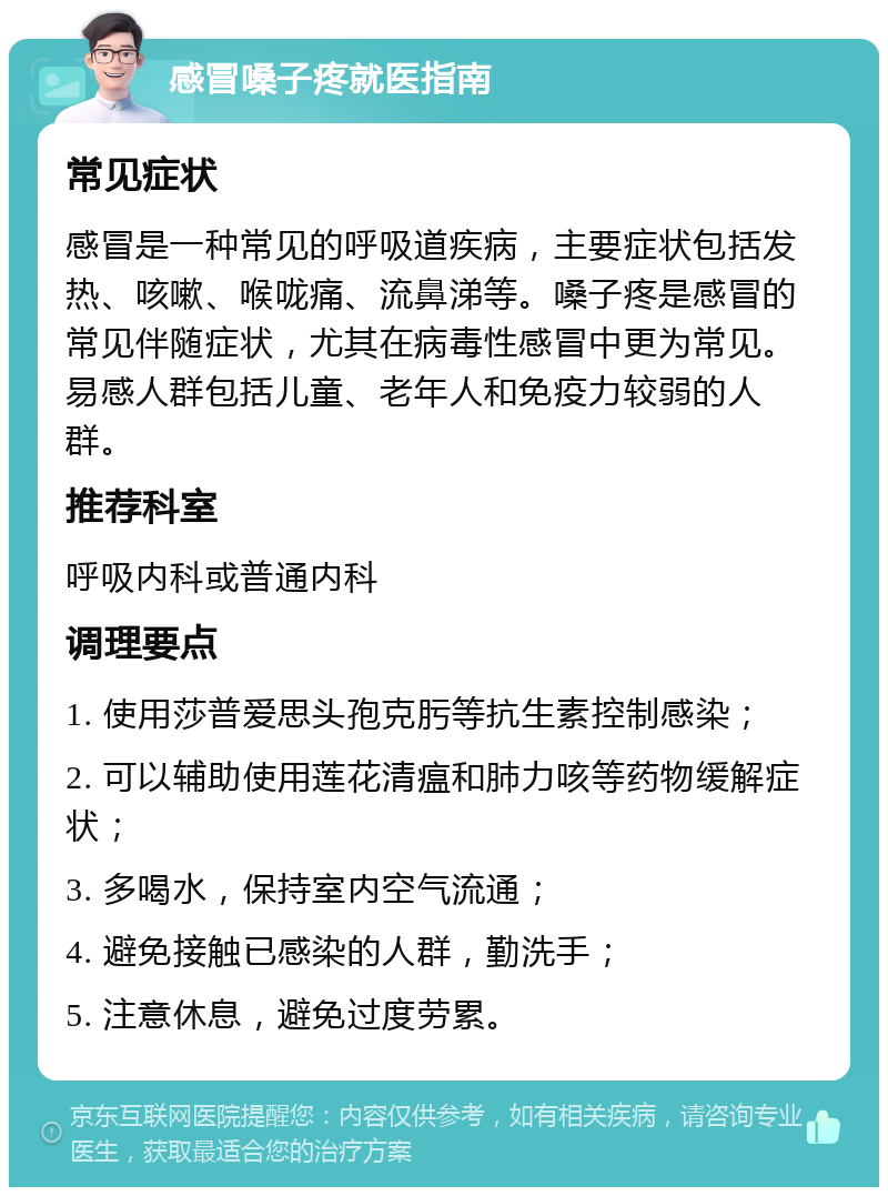 感冒嗓子疼就医指南 常见症状 感冒是一种常见的呼吸道疾病，主要症状包括发热、咳嗽、喉咙痛、流鼻涕等。嗓子疼是感冒的常见伴随症状，尤其在病毒性感冒中更为常见。易感人群包括儿童、老年人和免疫力较弱的人群。 推荐科室 呼吸内科或普通内科 调理要点 1. 使用莎普爱思头孢克肟等抗生素控制感染； 2. 可以辅助使用莲花清瘟和肺力咳等药物缓解症状； 3. 多喝水，保持室内空气流通； 4. 避免接触已感染的人群，勤洗手； 5. 注意休息，避免过度劳累。