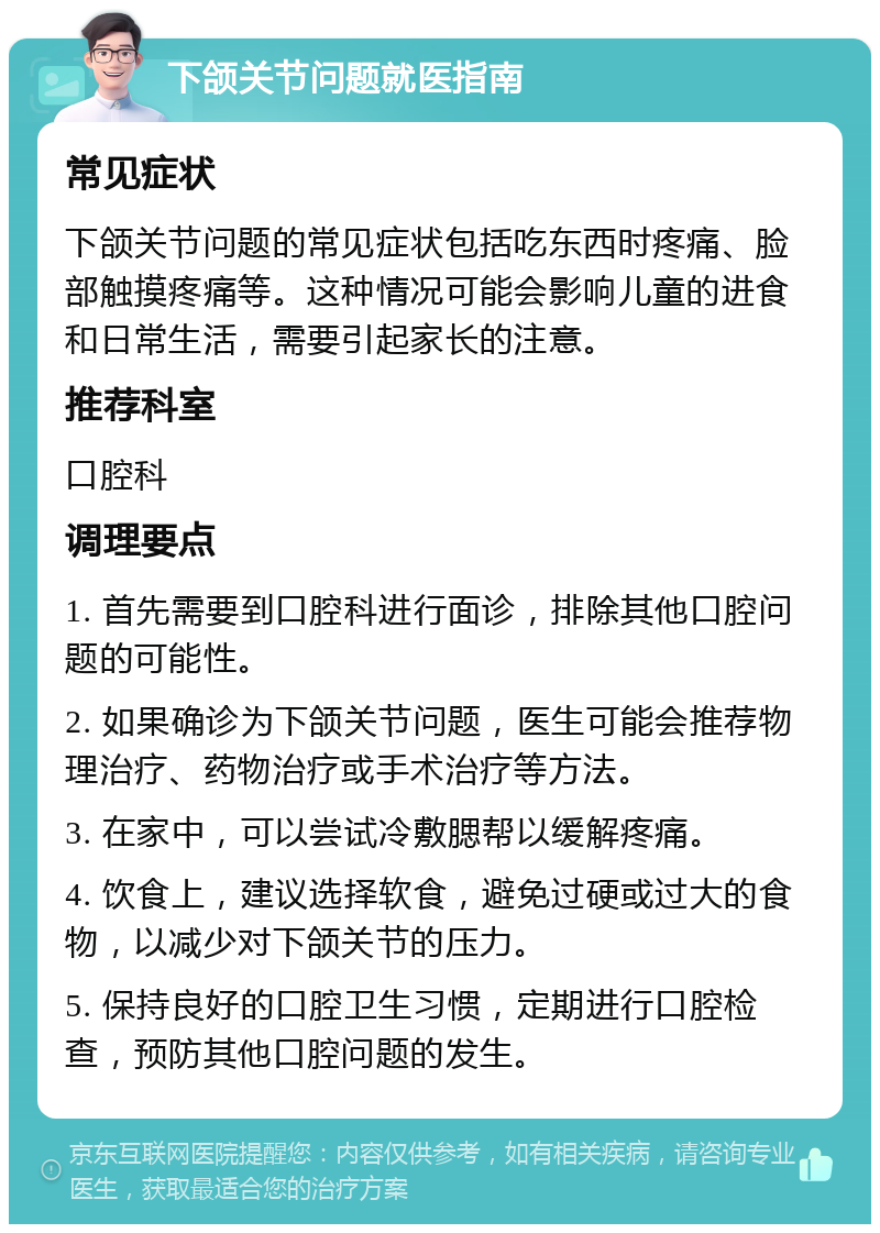 下颌关节问题就医指南 常见症状 下颌关节问题的常见症状包括吃东西时疼痛、脸部触摸疼痛等。这种情况可能会影响儿童的进食和日常生活，需要引起家长的注意。 推荐科室 口腔科 调理要点 1. 首先需要到口腔科进行面诊，排除其他口腔问题的可能性。 2. 如果确诊为下颌关节问题，医生可能会推荐物理治疗、药物治疗或手术治疗等方法。 3. 在家中，可以尝试冷敷腮帮以缓解疼痛。 4. 饮食上，建议选择软食，避免过硬或过大的食物，以减少对下颌关节的压力。 5. 保持良好的口腔卫生习惯，定期进行口腔检查，预防其他口腔问题的发生。