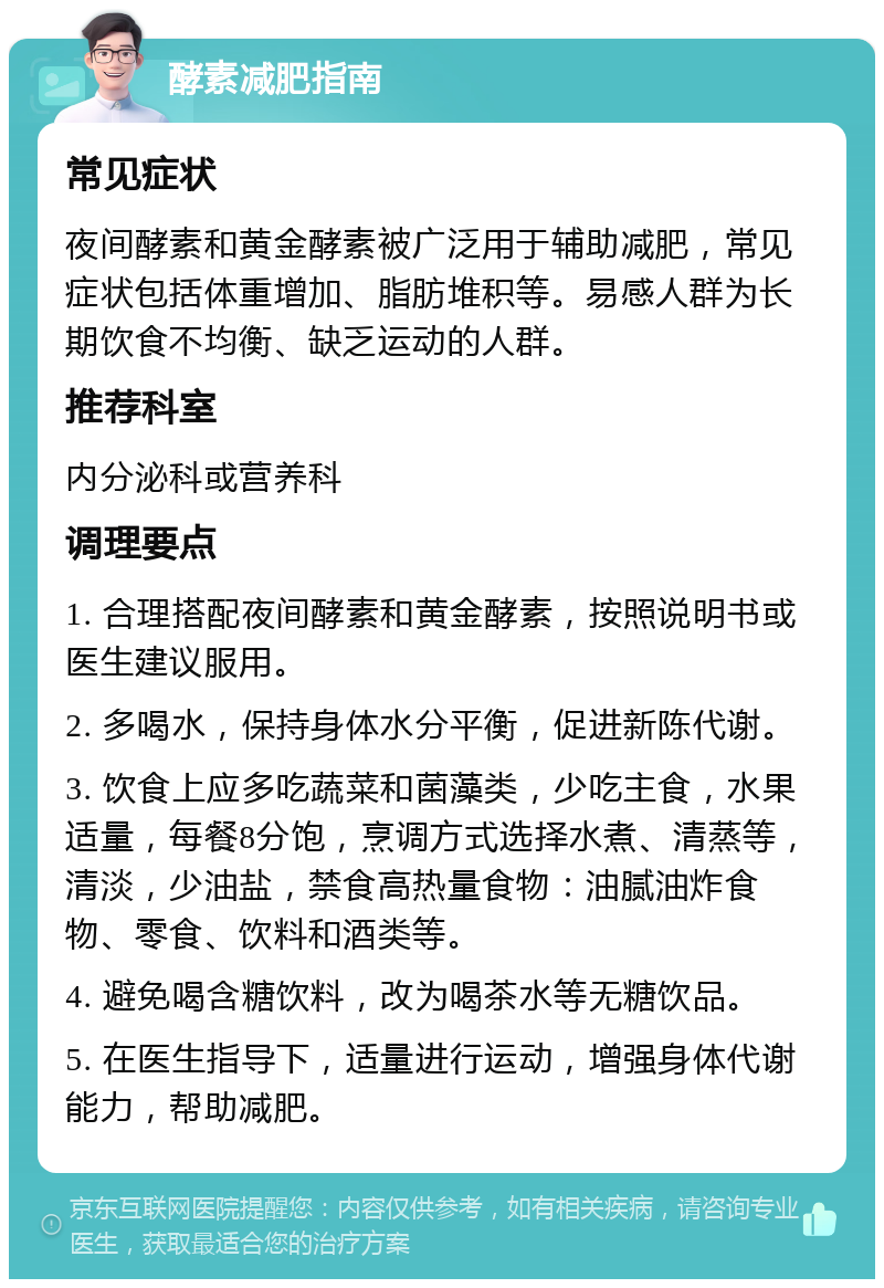 酵素减肥指南 常见症状 夜间酵素和黄金酵素被广泛用于辅助减肥，常见症状包括体重增加、脂肪堆积等。易感人群为长期饮食不均衡、缺乏运动的人群。 推荐科室 内分泌科或营养科 调理要点 1. 合理搭配夜间酵素和黄金酵素，按照说明书或医生建议服用。 2. 多喝水，保持身体水分平衡，促进新陈代谢。 3. 饮食上应多吃蔬菜和菌藻类，少吃主食，水果适量，每餐8分饱，烹调方式选择水煮、清蒸等，清淡，少油盐，禁食高热量食物：油腻油炸食物、零食、饮料和酒类等。 4. 避免喝含糖饮料，改为喝茶水等无糖饮品。 5. 在医生指导下，适量进行运动，增强身体代谢能力，帮助减肥。