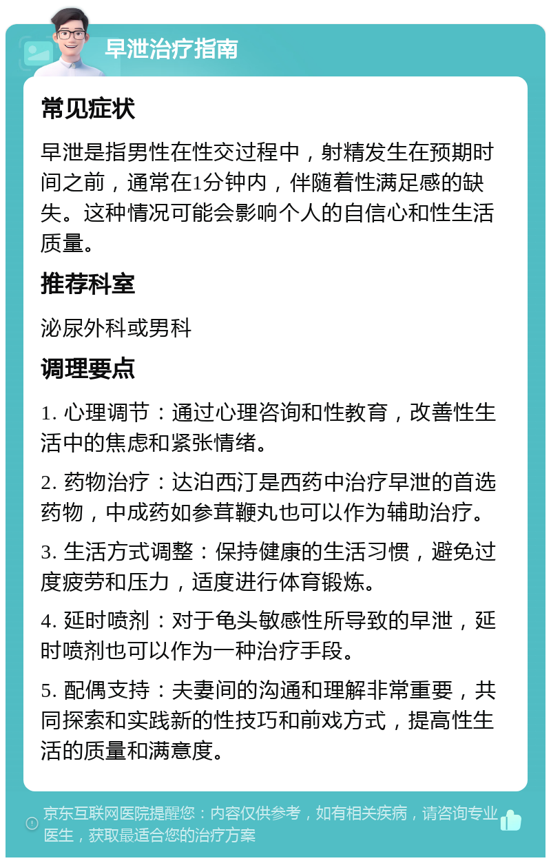 早泄治疗指南 常见症状 早泄是指男性在性交过程中，射精发生在预期时间之前，通常在1分钟内，伴随着性满足感的缺失。这种情况可能会影响个人的自信心和性生活质量。 推荐科室 泌尿外科或男科 调理要点 1. 心理调节：通过心理咨询和性教育，改善性生活中的焦虑和紧张情绪。 2. 药物治疗：达泊西汀是西药中治疗早泄的首选药物，中成药如参茸鞭丸也可以作为辅助治疗。 3. 生活方式调整：保持健康的生活习惯，避免过度疲劳和压力，适度进行体育锻炼。 4. 延时喷剂：对于龟头敏感性所导致的早泄，延时喷剂也可以作为一种治疗手段。 5. 配偶支持：夫妻间的沟通和理解非常重要，共同探索和实践新的性技巧和前戏方式，提高性生活的质量和满意度。