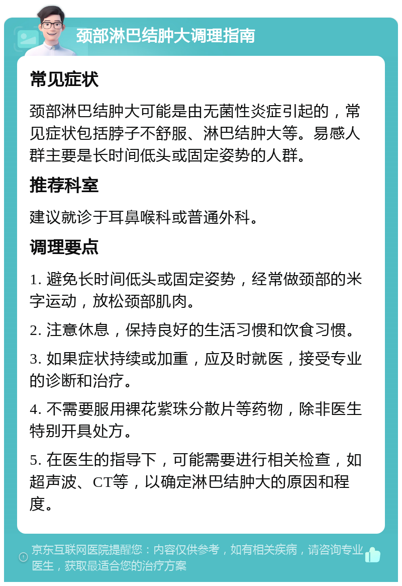 颈部淋巴结肿大调理指南 常见症状 颈部淋巴结肿大可能是由无菌性炎症引起的，常见症状包括脖子不舒服、淋巴结肿大等。易感人群主要是长时间低头或固定姿势的人群。 推荐科室 建议就诊于耳鼻喉科或普通外科。 调理要点 1. 避免长时间低头或固定姿势，经常做颈部的米字运动，放松颈部肌肉。 2. 注意休息，保持良好的生活习惯和饮食习惯。 3. 如果症状持续或加重，应及时就医，接受专业的诊断和治疗。 4. 不需要服用裸花紫珠分散片等药物，除非医生特别开具处方。 5. 在医生的指导下，可能需要进行相关检查，如超声波、CT等，以确定淋巴结肿大的原因和程度。