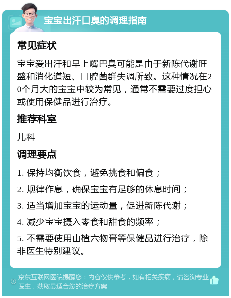 宝宝出汗口臭的调理指南 常见症状 宝宝爱出汗和早上嘴巴臭可能是由于新陈代谢旺盛和消化道短、口腔菌群失调所致。这种情况在20个月大的宝宝中较为常见，通常不需要过度担心或使用保健品进行治疗。 推荐科室 儿科 调理要点 1. 保持均衡饮食，避免挑食和偏食； 2. 规律作息，确保宝宝有足够的休息时间； 3. 适当增加宝宝的运动量，促进新陈代谢； 4. 减少宝宝摄入零食和甜食的频率； 5. 不需要使用山楂六物膏等保健品进行治疗，除非医生特别建议。