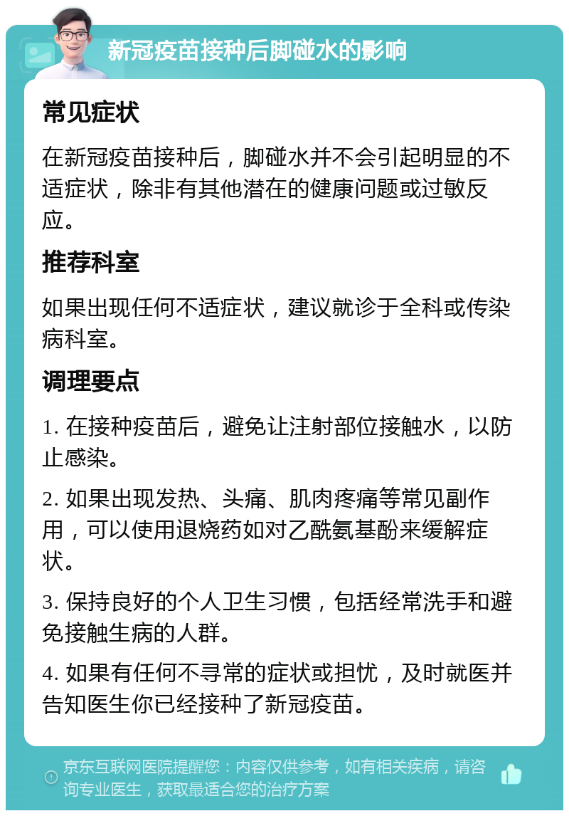 新冠疫苗接种后脚碰水的影响 常见症状 在新冠疫苗接种后，脚碰水并不会引起明显的不适症状，除非有其他潜在的健康问题或过敏反应。 推荐科室 如果出现任何不适症状，建议就诊于全科或传染病科室。 调理要点 1. 在接种疫苗后，避免让注射部位接触水，以防止感染。 2. 如果出现发热、头痛、肌肉疼痛等常见副作用，可以使用退烧药如对乙酰氨基酚来缓解症状。 3. 保持良好的个人卫生习惯，包括经常洗手和避免接触生病的人群。 4. 如果有任何不寻常的症状或担忧，及时就医并告知医生你已经接种了新冠疫苗。