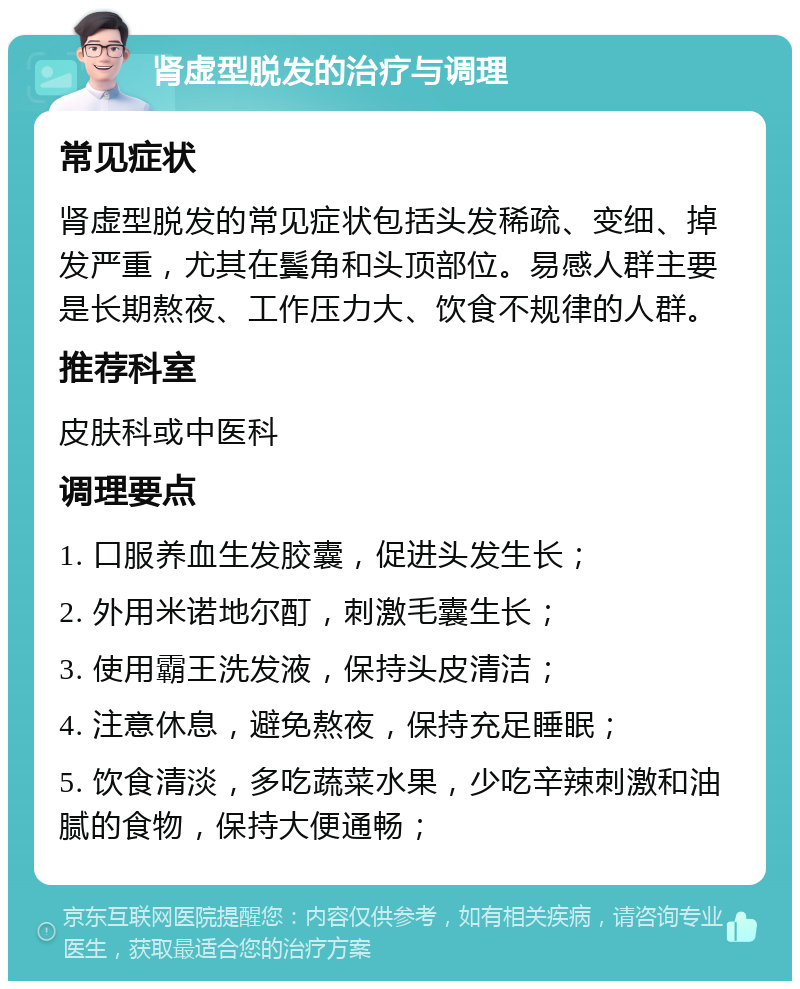 肾虚型脱发的治疗与调理 常见症状 肾虚型脱发的常见症状包括头发稀疏、变细、掉发严重，尤其在鬓角和头顶部位。易感人群主要是长期熬夜、工作压力大、饮食不规律的人群。 推荐科室 皮肤科或中医科 调理要点 1. 口服养血生发胶囊，促进头发生长； 2. 外用米诺地尔酊，刺激毛囊生长； 3. 使用霸王洗发液，保持头皮清洁； 4. 注意休息，避免熬夜，保持充足睡眠； 5. 饮食清淡，多吃蔬菜水果，少吃辛辣刺激和油腻的食物，保持大便通畅；