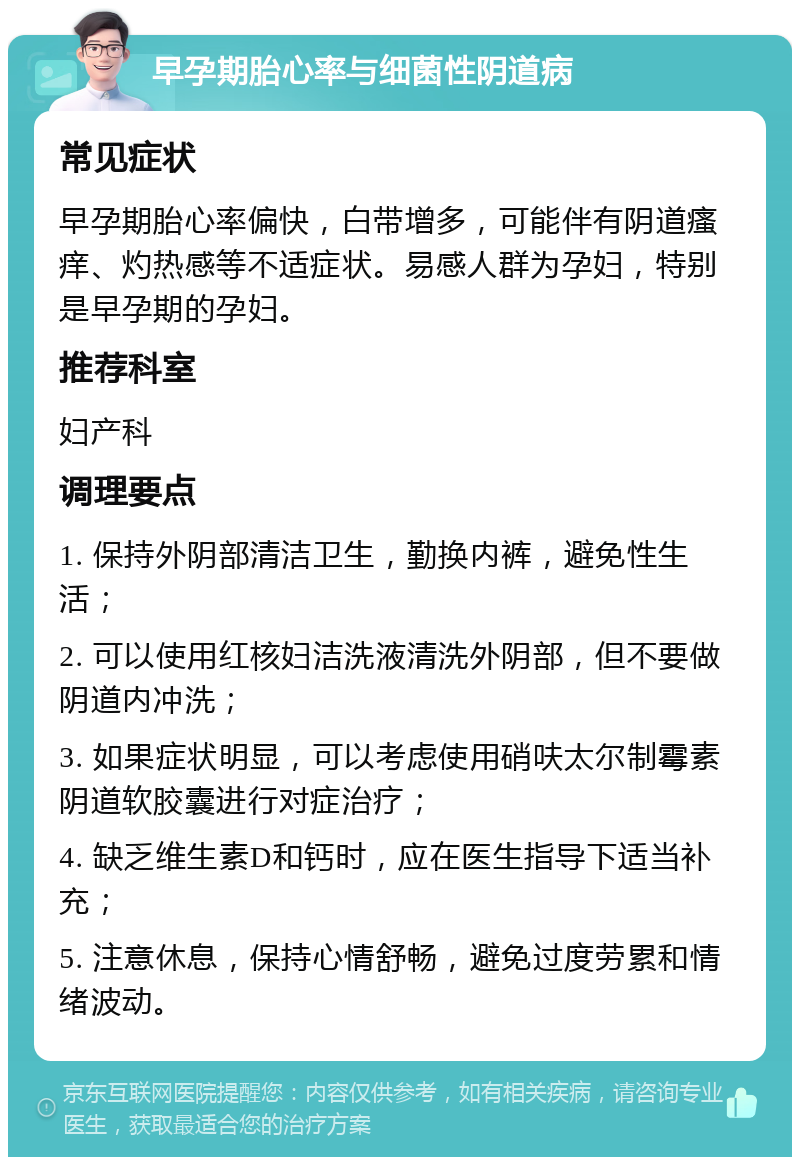 早孕期胎心率与细菌性阴道病 常见症状 早孕期胎心率偏快，白带增多，可能伴有阴道瘙痒、灼热感等不适症状。易感人群为孕妇，特别是早孕期的孕妇。 推荐科室 妇产科 调理要点 1. 保持外阴部清洁卫生，勤换内裤，避免性生活； 2. 可以使用红核妇洁洗液清洗外阴部，但不要做阴道内冲洗； 3. 如果症状明显，可以考虑使用硝呋太尔制霉素阴道软胶囊进行对症治疗； 4. 缺乏维生素D和钙时，应在医生指导下适当补充； 5. 注意休息，保持心情舒畅，避免过度劳累和情绪波动。