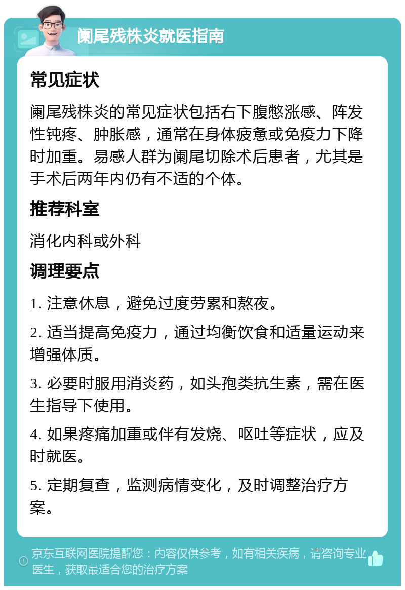 阑尾残株炎就医指南 常见症状 阑尾残株炎的常见症状包括右下腹憋涨感、阵发性钝疼、肿胀感，通常在身体疲惫或免疫力下降时加重。易感人群为阑尾切除术后患者，尤其是手术后两年内仍有不适的个体。 推荐科室 消化内科或外科 调理要点 1. 注意休息，避免过度劳累和熬夜。 2. 适当提高免疫力，通过均衡饮食和适量运动来增强体质。 3. 必要时服用消炎药，如头孢类抗生素，需在医生指导下使用。 4. 如果疼痛加重或伴有发烧、呕吐等症状，应及时就医。 5. 定期复查，监测病情变化，及时调整治疗方案。