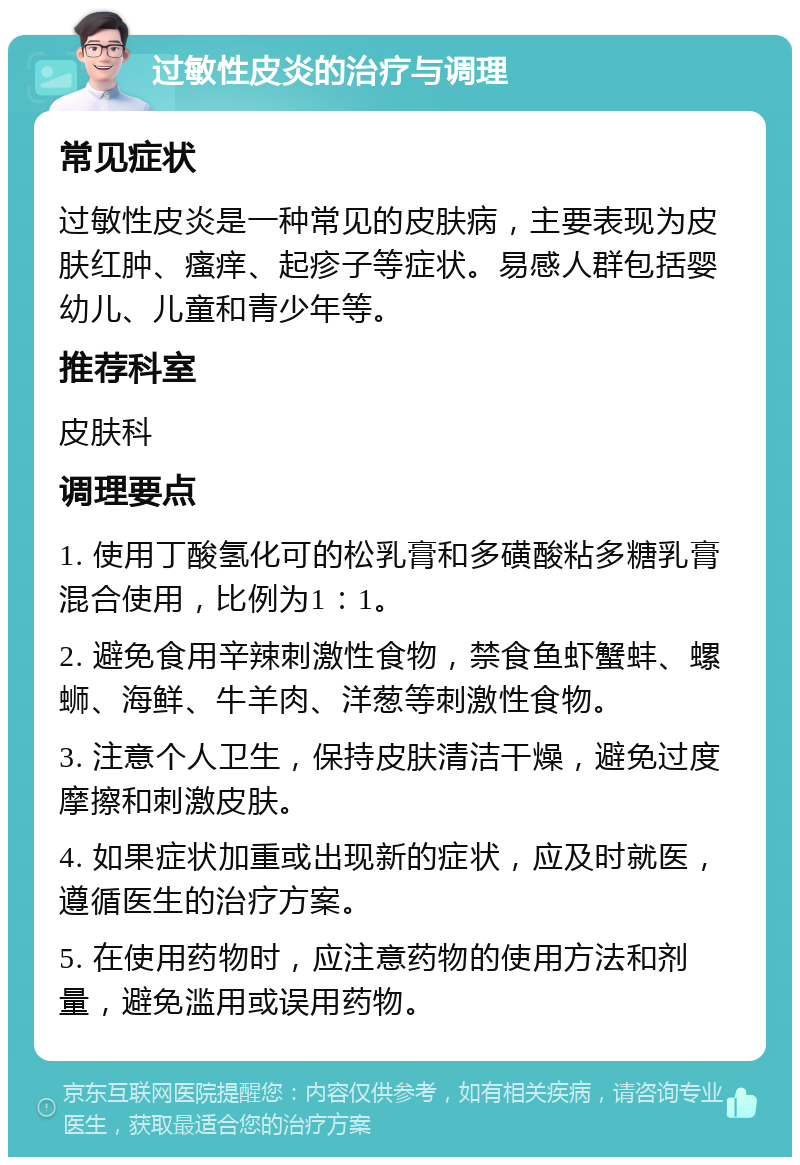 过敏性皮炎的治疗与调理 常见症状 过敏性皮炎是一种常见的皮肤病，主要表现为皮肤红肿、瘙痒、起疹子等症状。易感人群包括婴幼儿、儿童和青少年等。 推荐科室 皮肤科 调理要点 1. 使用丁酸氢化可的松乳膏和多磺酸粘多糖乳膏混合使用，比例为1：1。 2. 避免食用辛辣刺激性食物，禁食鱼虾蟹蚌、螺蛳、海鲜、牛羊肉、洋葱等刺激性食物。 3. 注意个人卫生，保持皮肤清洁干燥，避免过度摩擦和刺激皮肤。 4. 如果症状加重或出现新的症状，应及时就医，遵循医生的治疗方案。 5. 在使用药物时，应注意药物的使用方法和剂量，避免滥用或误用药物。