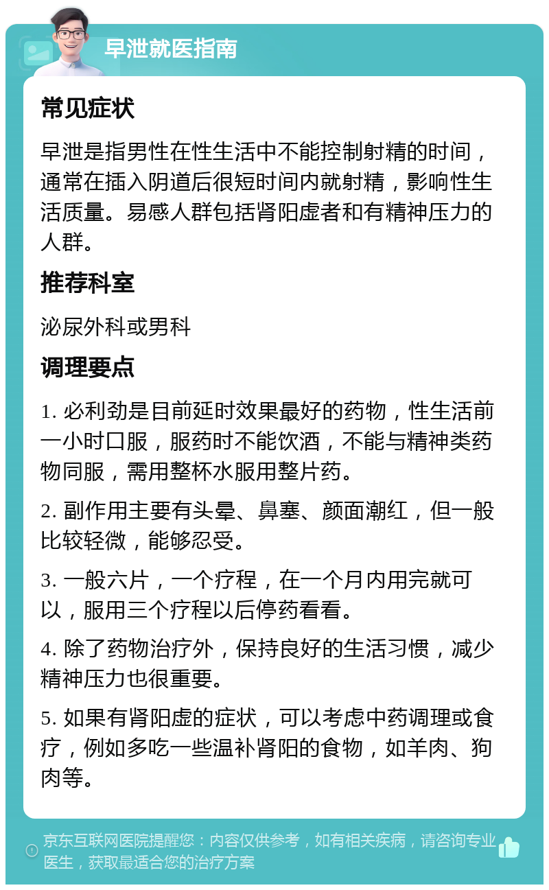 早泄就医指南 常见症状 早泄是指男性在性生活中不能控制射精的时间，通常在插入阴道后很短时间内就射精，影响性生活质量。易感人群包括肾阳虚者和有精神压力的人群。 推荐科室 泌尿外科或男科 调理要点 1. 必利劲是目前延时效果最好的药物，性生活前一小时口服，服药时不能饮酒，不能与精神类药物同服，需用整杯水服用整片药。 2. 副作用主要有头晕、鼻塞、颜面潮红，但一般比较轻微，能够忍受。 3. 一般六片，一个疗程，在一个月内用完就可以，服用三个疗程以后停药看看。 4. 除了药物治疗外，保持良好的生活习惯，减少精神压力也很重要。 5. 如果有肾阳虚的症状，可以考虑中药调理或食疗，例如多吃一些温补肾阳的食物，如羊肉、狗肉等。