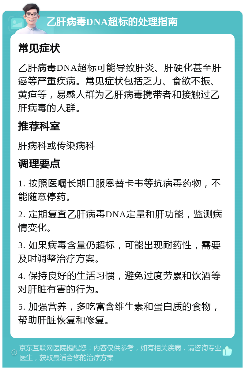 乙肝病毒DNA超标的处理指南 常见症状 乙肝病毒DNA超标可能导致肝炎、肝硬化甚至肝癌等严重疾病。常见症状包括乏力、食欲不振、黄疸等，易感人群为乙肝病毒携带者和接触过乙肝病毒的人群。 推荐科室 肝病科或传染病科 调理要点 1. 按照医嘱长期口服恩替卡韦等抗病毒药物，不能随意停药。 2. 定期复查乙肝病毒DNA定量和肝功能，监测病情变化。 3. 如果病毒含量仍超标，可能出现耐药性，需要及时调整治疗方案。 4. 保持良好的生活习惯，避免过度劳累和饮酒等对肝脏有害的行为。 5. 加强营养，多吃富含维生素和蛋白质的食物，帮助肝脏恢复和修复。