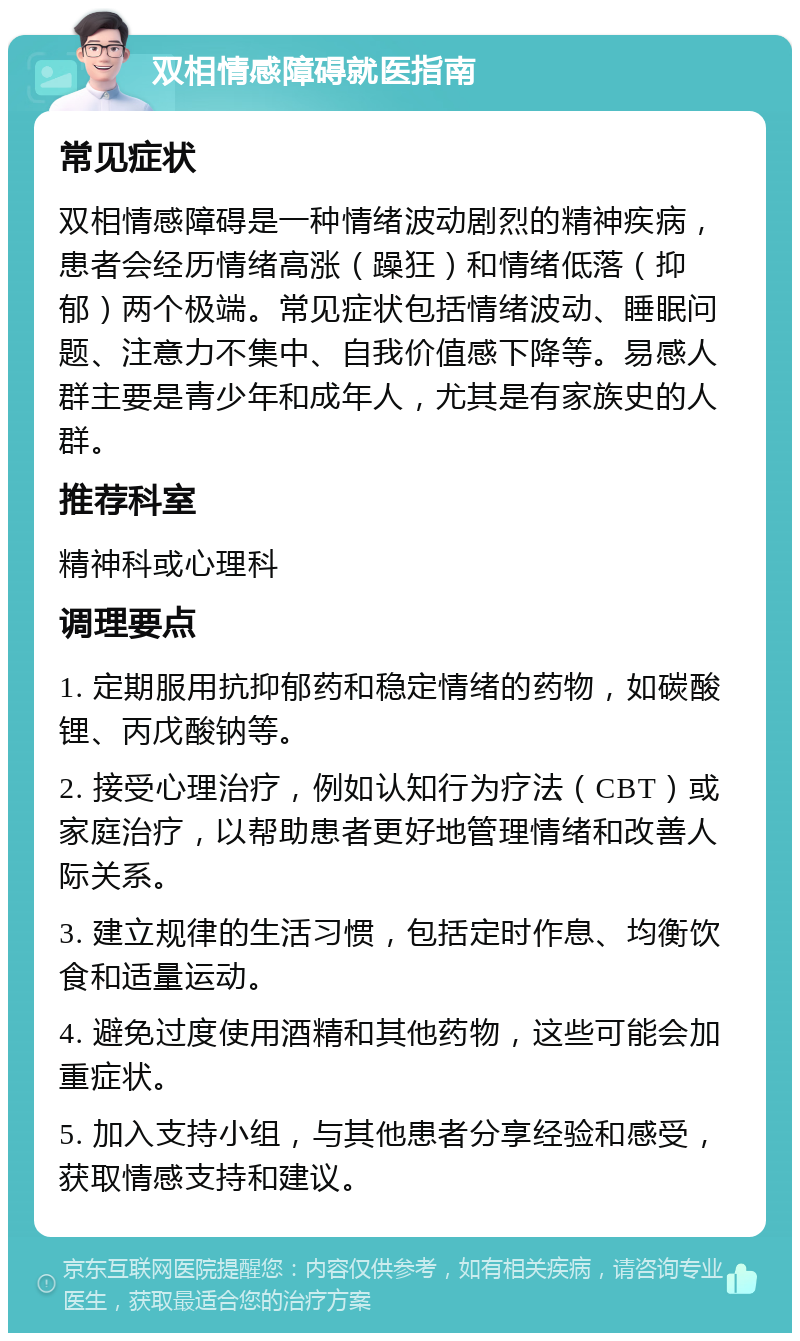 双相情感障碍就医指南 常见症状 双相情感障碍是一种情绪波动剧烈的精神疾病，患者会经历情绪高涨（躁狂）和情绪低落（抑郁）两个极端。常见症状包括情绪波动、睡眠问题、注意力不集中、自我价值感下降等。易感人群主要是青少年和成年人，尤其是有家族史的人群。 推荐科室 精神科或心理科 调理要点 1. 定期服用抗抑郁药和稳定情绪的药物，如碳酸锂、丙戊酸钠等。 2. 接受心理治疗，例如认知行为疗法（CBT）或家庭治疗，以帮助患者更好地管理情绪和改善人际关系。 3. 建立规律的生活习惯，包括定时作息、均衡饮食和适量运动。 4. 避免过度使用酒精和其他药物，这些可能会加重症状。 5. 加入支持小组，与其他患者分享经验和感受，获取情感支持和建议。