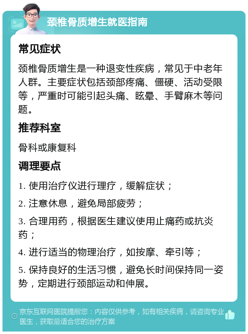 颈椎骨质增生就医指南 常见症状 颈椎骨质增生是一种退变性疾病，常见于中老年人群。主要症状包括颈部疼痛、僵硬、活动受限等，严重时可能引起头痛、眩晕、手臂麻木等问题。 推荐科室 骨科或康复科 调理要点 1. 使用治疗仪进行理疗，缓解症状； 2. 注意休息，避免局部疲劳； 3. 合理用药，根据医生建议使用止痛药或抗炎药； 4. 进行适当的物理治疗，如按摩、牵引等； 5. 保持良好的生活习惯，避免长时间保持同一姿势，定期进行颈部运动和伸展。