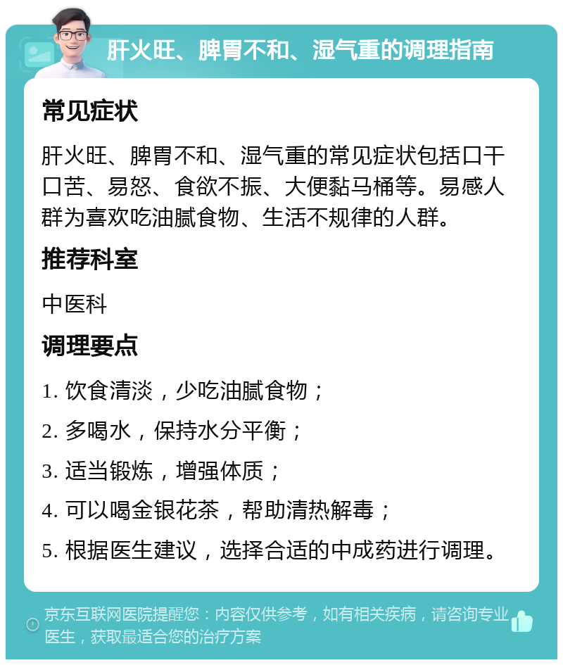 肝火旺、脾胃不和、湿气重的调理指南 常见症状 肝火旺、脾胃不和、湿气重的常见症状包括口干口苦、易怒、食欲不振、大便黏马桶等。易感人群为喜欢吃油腻食物、生活不规律的人群。 推荐科室 中医科 调理要点 1. 饮食清淡，少吃油腻食物； 2. 多喝水，保持水分平衡； 3. 适当锻炼，增强体质； 4. 可以喝金银花茶，帮助清热解毒； 5. 根据医生建议，选择合适的中成药进行调理。