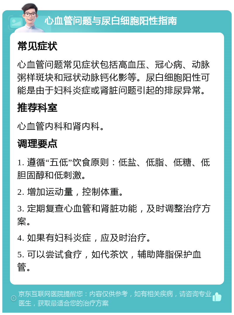 心血管问题与尿白细胞阳性指南 常见症状 心血管问题常见症状包括高血压、冠心病、动脉粥样斑块和冠状动脉钙化影等。尿白细胞阳性可能是由于妇科炎症或肾脏问题引起的排尿异常。 推荐科室 心血管内科和肾内科。 调理要点 1. 遵循“五低”饮食原则：低盐、低脂、低糖、低胆固醇和低刺激。 2. 增加运动量，控制体重。 3. 定期复查心血管和肾脏功能，及时调整治疗方案。 4. 如果有妇科炎症，应及时治疗。 5. 可以尝试食疗，如代茶饮，辅助降脂保护血管。