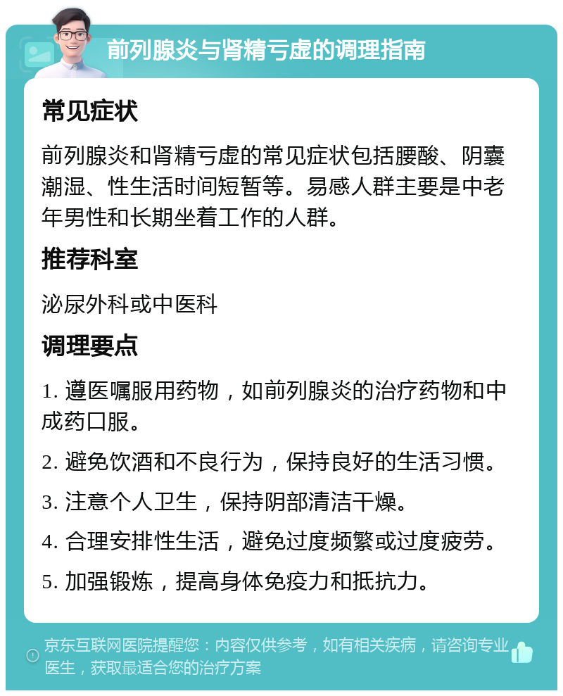 前列腺炎与肾精亏虚的调理指南 常见症状 前列腺炎和肾精亏虚的常见症状包括腰酸、阴囊潮湿、性生活时间短暂等。易感人群主要是中老年男性和长期坐着工作的人群。 推荐科室 泌尿外科或中医科 调理要点 1. 遵医嘱服用药物，如前列腺炎的治疗药物和中成药口服。 2. 避免饮酒和不良行为，保持良好的生活习惯。 3. 注意个人卫生，保持阴部清洁干燥。 4. 合理安排性生活，避免过度频繁或过度疲劳。 5. 加强锻炼，提高身体免疫力和抵抗力。