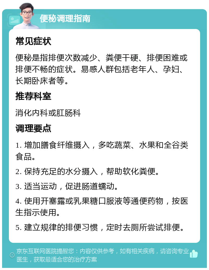 便秘调理指南 常见症状 便秘是指排便次数减少、粪便干硬、排便困难或排便不畅的症状。易感人群包括老年人、孕妇、长期卧床者等。 推荐科室 消化内科或肛肠科 调理要点 1. 增加膳食纤维摄入，多吃蔬菜、水果和全谷类食品。 2. 保持充足的水分摄入，帮助软化粪便。 3. 适当运动，促进肠道蠕动。 4. 使用开塞露或乳果糖口服液等通便药物，按医生指示使用。 5. 建立规律的排便习惯，定时去厕所尝试排便。