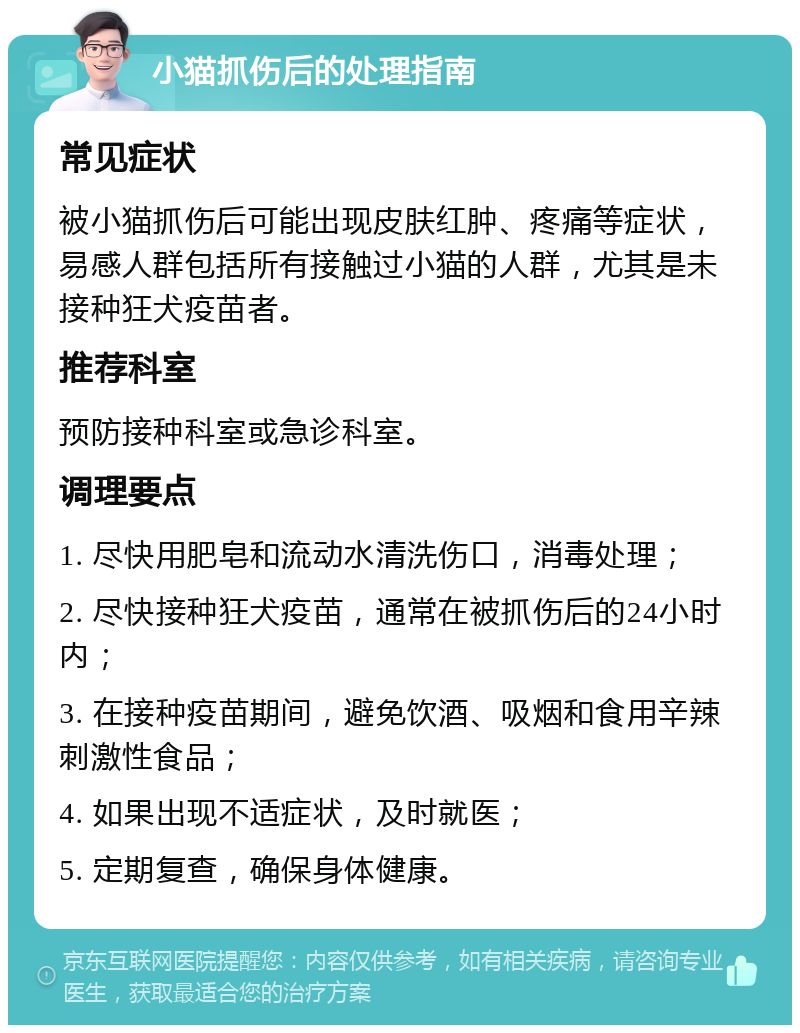 小猫抓伤后的处理指南 常见症状 被小猫抓伤后可能出现皮肤红肿、疼痛等症状，易感人群包括所有接触过小猫的人群，尤其是未接种狂犬疫苗者。 推荐科室 预防接种科室或急诊科室。 调理要点 1. 尽快用肥皂和流动水清洗伤口，消毒处理； 2. 尽快接种狂犬疫苗，通常在被抓伤后的24小时内； 3. 在接种疫苗期间，避免饮酒、吸烟和食用辛辣刺激性食品； 4. 如果出现不适症状，及时就医； 5. 定期复查，确保身体健康。