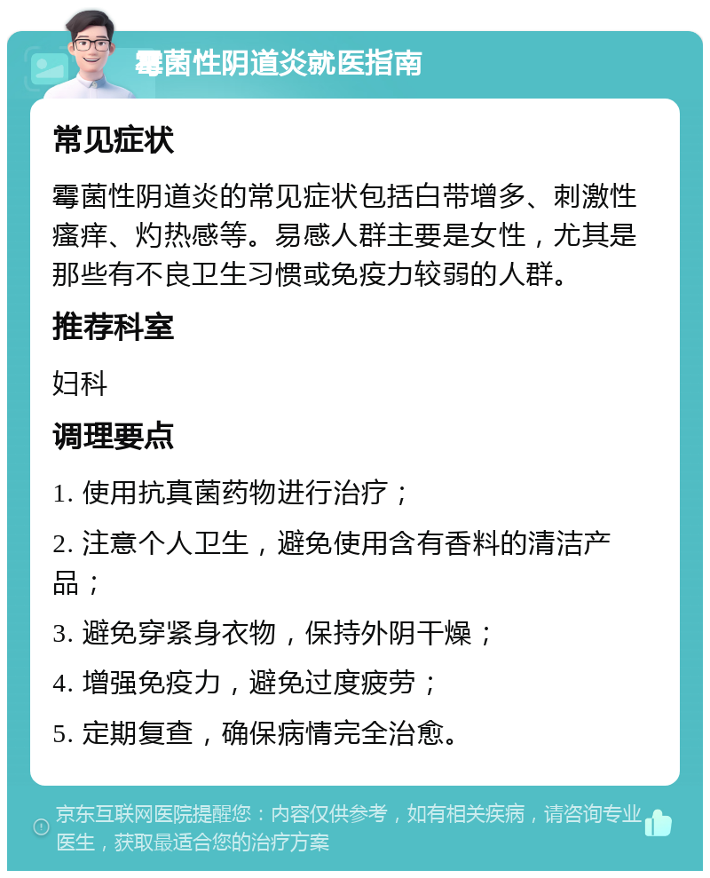 霉菌性阴道炎就医指南 常见症状 霉菌性阴道炎的常见症状包括白带增多、刺激性瘙痒、灼热感等。易感人群主要是女性，尤其是那些有不良卫生习惯或免疫力较弱的人群。 推荐科室 妇科 调理要点 1. 使用抗真菌药物进行治疗； 2. 注意个人卫生，避免使用含有香料的清洁产品； 3. 避免穿紧身衣物，保持外阴干燥； 4. 增强免疫力，避免过度疲劳； 5. 定期复查，确保病情完全治愈。