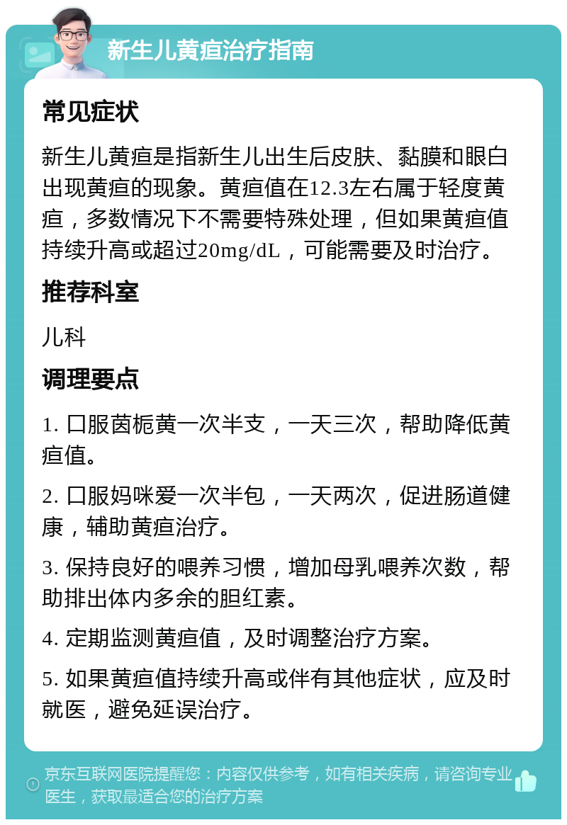 新生儿黄疸治疗指南 常见症状 新生儿黄疸是指新生儿出生后皮肤、黏膜和眼白出现黄疸的现象。黄疸值在12.3左右属于轻度黄疸，多数情况下不需要特殊处理，但如果黄疸值持续升高或超过20mg/dL，可能需要及时治疗。 推荐科室 儿科 调理要点 1. 口服茵栀黄一次半支，一天三次，帮助降低黄疸值。 2. 口服妈咪爱一次半包，一天两次，促进肠道健康，辅助黄疸治疗。 3. 保持良好的喂养习惯，增加母乳喂养次数，帮助排出体内多余的胆红素。 4. 定期监测黄疸值，及时调整治疗方案。 5. 如果黄疸值持续升高或伴有其他症状，应及时就医，避免延误治疗。