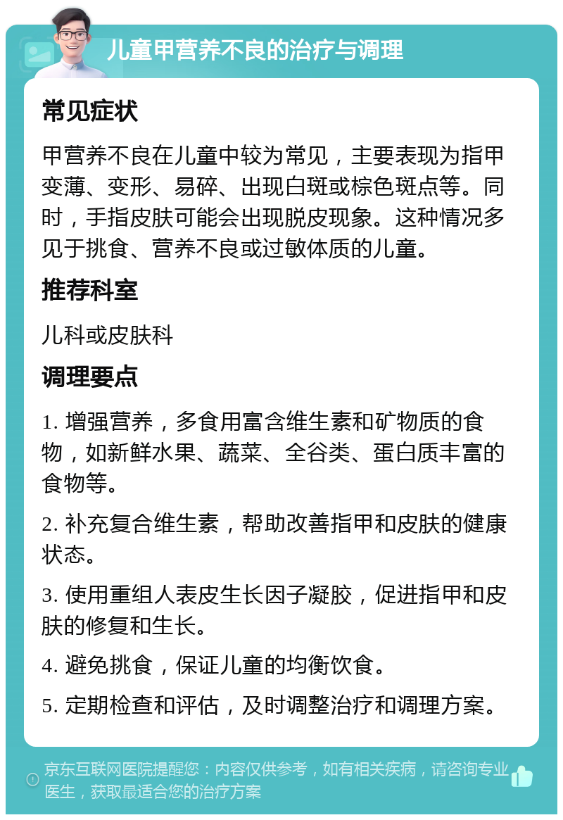 儿童甲营养不良的治疗与调理 常见症状 甲营养不良在儿童中较为常见，主要表现为指甲变薄、变形、易碎、出现白斑或棕色斑点等。同时，手指皮肤可能会出现脱皮现象。这种情况多见于挑食、营养不良或过敏体质的儿童。 推荐科室 儿科或皮肤科 调理要点 1. 增强营养，多食用富含维生素和矿物质的食物，如新鲜水果、蔬菜、全谷类、蛋白质丰富的食物等。 2. 补充复合维生素，帮助改善指甲和皮肤的健康状态。 3. 使用重组人表皮生长因子凝胶，促进指甲和皮肤的修复和生长。 4. 避免挑食，保证儿童的均衡饮食。 5. 定期检查和评估，及时调整治疗和调理方案。