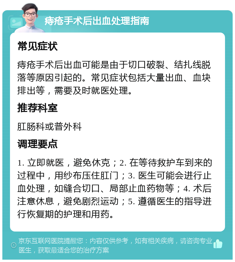 痔疮手术后出血处理指南 常见症状 痔疮手术后出血可能是由于切口破裂、结扎线脱落等原因引起的。常见症状包括大量出血、血块排出等，需要及时就医处理。 推荐科室 肛肠科或普外科 调理要点 1. 立即就医，避免休克；2. 在等待救护车到来的过程中，用纱布压住肛门；3. 医生可能会进行止血处理，如缝合切口、局部止血药物等；4. 术后注意休息，避免剧烈运动；5. 遵循医生的指导进行恢复期的护理和用药。