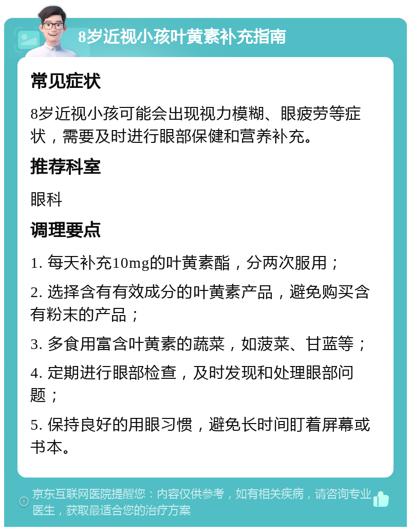 8岁近视小孩叶黄素补充指南 常见症状 8岁近视小孩可能会出现视力模糊、眼疲劳等症状，需要及时进行眼部保健和营养补充。 推荐科室 眼科 调理要点 1. 每天补充10mg的叶黄素酯，分两次服用； 2. 选择含有有效成分的叶黄素产品，避免购买含有粉末的产品； 3. 多食用富含叶黄素的蔬菜，如菠菜、甘蓝等； 4. 定期进行眼部检查，及时发现和处理眼部问题； 5. 保持良好的用眼习惯，避免长时间盯着屏幕或书本。