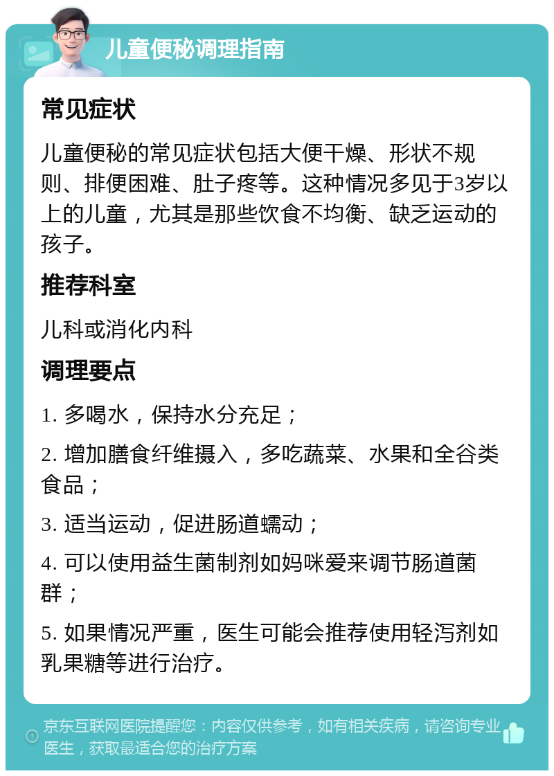 儿童便秘调理指南 常见症状 儿童便秘的常见症状包括大便干燥、形状不规则、排便困难、肚子疼等。这种情况多见于3岁以上的儿童，尤其是那些饮食不均衡、缺乏运动的孩子。 推荐科室 儿科或消化内科 调理要点 1. 多喝水，保持水分充足； 2. 增加膳食纤维摄入，多吃蔬菜、水果和全谷类食品； 3. 适当运动，促进肠道蠕动； 4. 可以使用益生菌制剂如妈咪爱来调节肠道菌群； 5. 如果情况严重，医生可能会推荐使用轻泻剂如乳果糖等进行治疗。