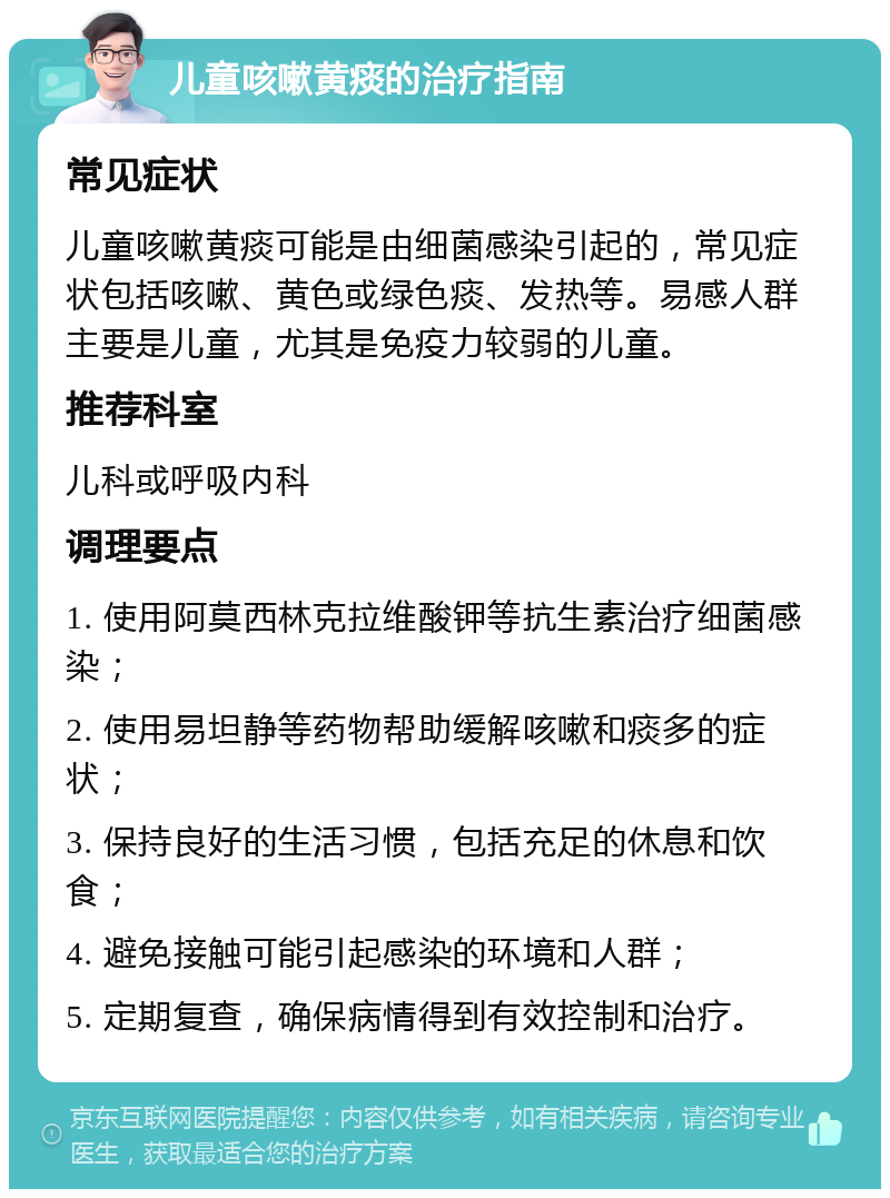 儿童咳嗽黄痰的治疗指南 常见症状 儿童咳嗽黄痰可能是由细菌感染引起的，常见症状包括咳嗽、黄色或绿色痰、发热等。易感人群主要是儿童，尤其是免疫力较弱的儿童。 推荐科室 儿科或呼吸内科 调理要点 1. 使用阿莫西林克拉维酸钾等抗生素治疗细菌感染； 2. 使用易坦静等药物帮助缓解咳嗽和痰多的症状； 3. 保持良好的生活习惯，包括充足的休息和饮食； 4. 避免接触可能引起感染的环境和人群； 5. 定期复查，确保病情得到有效控制和治疗。