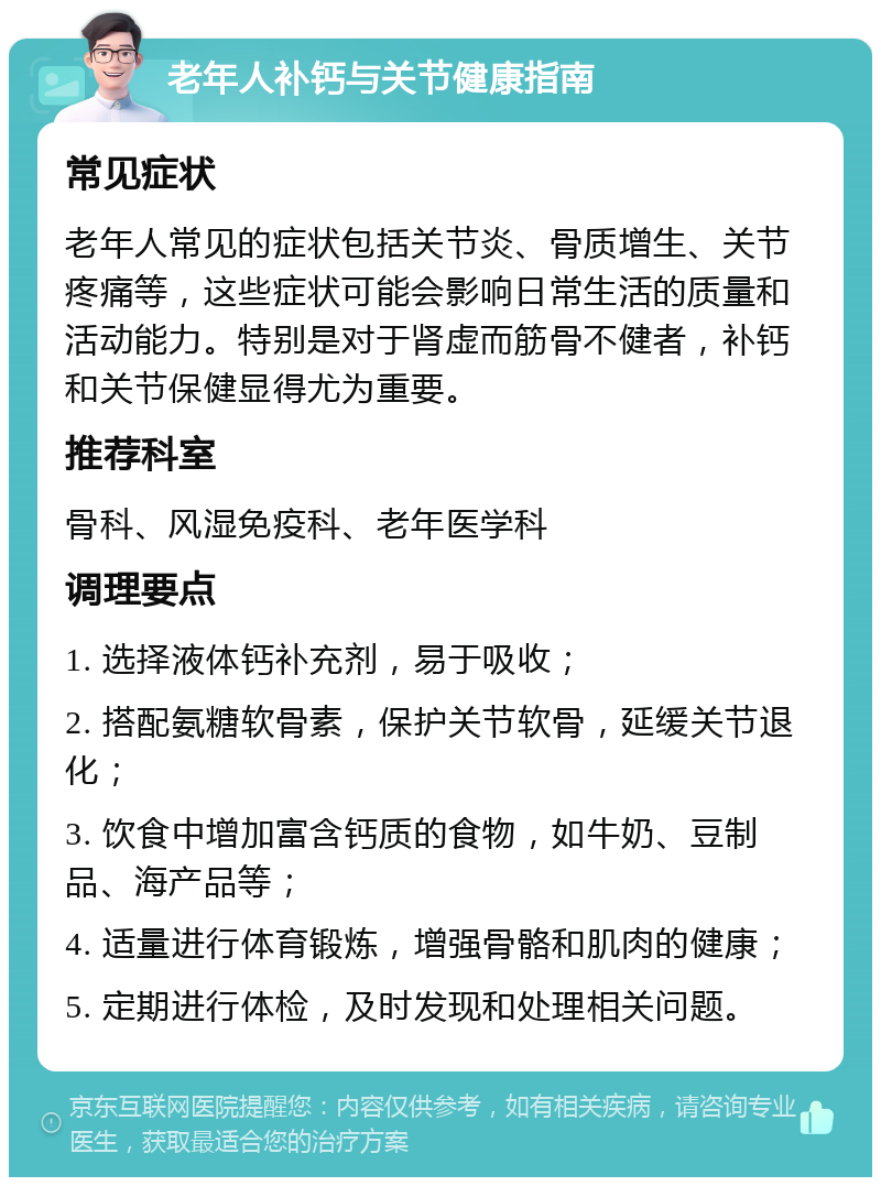 老年人补钙与关节健康指南 常见症状 老年人常见的症状包括关节炎、骨质增生、关节疼痛等，这些症状可能会影响日常生活的质量和活动能力。特别是对于肾虚而筋骨不健者，补钙和关节保健显得尤为重要。 推荐科室 骨科、风湿免疫科、老年医学科 调理要点 1. 选择液体钙补充剂，易于吸收； 2. 搭配氨糖软骨素，保护关节软骨，延缓关节退化； 3. 饮食中增加富含钙质的食物，如牛奶、豆制品、海产品等； 4. 适量进行体育锻炼，增强骨骼和肌肉的健康； 5. 定期进行体检，及时发现和处理相关问题。