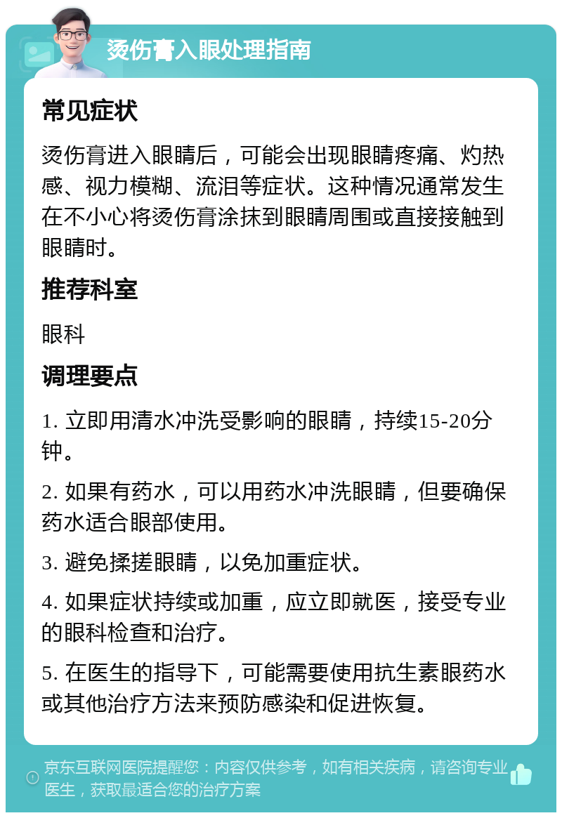 烫伤膏入眼处理指南 常见症状 烫伤膏进入眼睛后，可能会出现眼睛疼痛、灼热感、视力模糊、流泪等症状。这种情况通常发生在不小心将烫伤膏涂抹到眼睛周围或直接接触到眼睛时。 推荐科室 眼科 调理要点 1. 立即用清水冲洗受影响的眼睛，持续15-20分钟。 2. 如果有药水，可以用药水冲洗眼睛，但要确保药水适合眼部使用。 3. 避免揉搓眼睛，以免加重症状。 4. 如果症状持续或加重，应立即就医，接受专业的眼科检查和治疗。 5. 在医生的指导下，可能需要使用抗生素眼药水或其他治疗方法来预防感染和促进恢复。