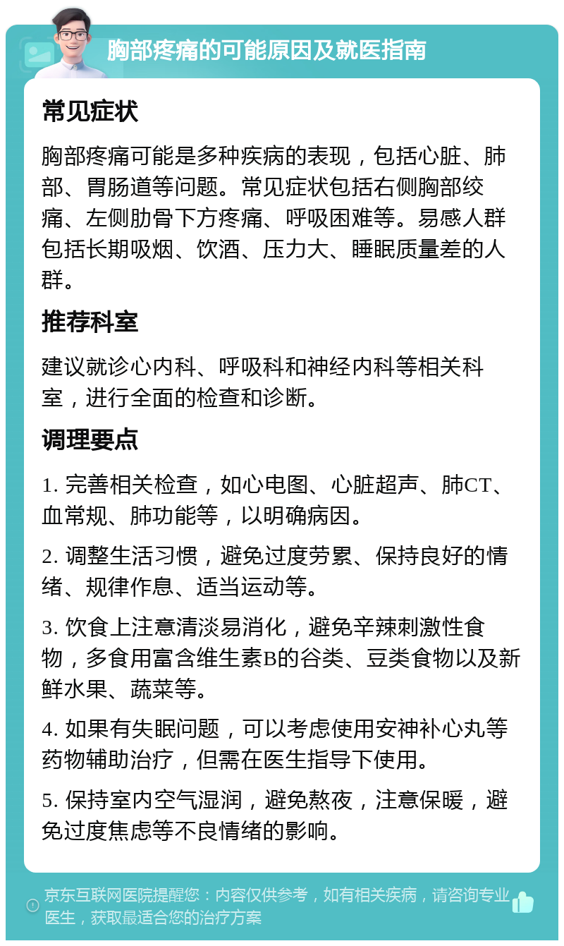 胸部疼痛的可能原因及就医指南 常见症状 胸部疼痛可能是多种疾病的表现，包括心脏、肺部、胃肠道等问题。常见症状包括右侧胸部绞痛、左侧肋骨下方疼痛、呼吸困难等。易感人群包括长期吸烟、饮酒、压力大、睡眠质量差的人群。 推荐科室 建议就诊心内科、呼吸科和神经内科等相关科室，进行全面的检查和诊断。 调理要点 1. 完善相关检查，如心电图、心脏超声、肺CT、血常规、肺功能等，以明确病因。 2. 调整生活习惯，避免过度劳累、保持良好的情绪、规律作息、适当运动等。 3. 饮食上注意清淡易消化，避免辛辣刺激性食物，多食用富含维生素B的谷类、豆类食物以及新鲜水果、蔬菜等。 4. 如果有失眠问题，可以考虑使用安神补心丸等药物辅助治疗，但需在医生指导下使用。 5. 保持室内空气湿润，避免熬夜，注意保暖，避免过度焦虑等不良情绪的影响。