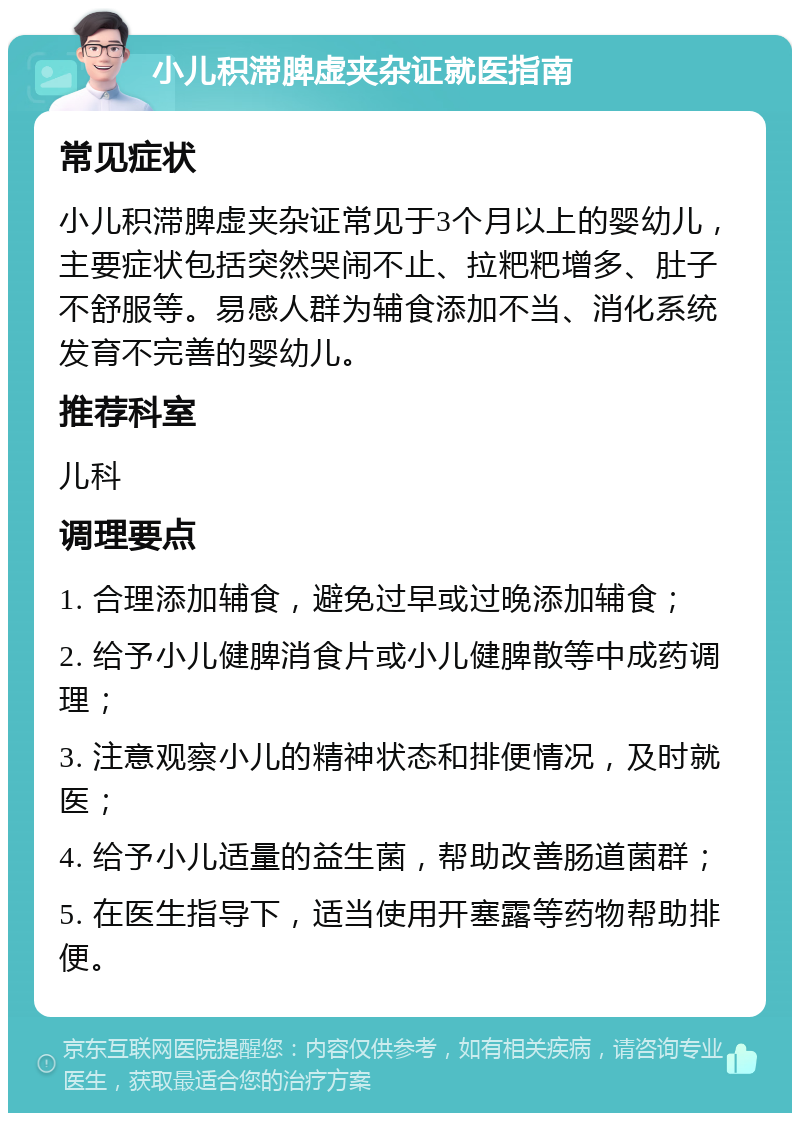 小儿积滞脾虚夹杂证就医指南 常见症状 小儿积滞脾虚夹杂证常见于3个月以上的婴幼儿，主要症状包括突然哭闹不止、拉粑粑增多、肚子不舒服等。易感人群为辅食添加不当、消化系统发育不完善的婴幼儿。 推荐科室 儿科 调理要点 1. 合理添加辅食，避免过早或过晚添加辅食； 2. 给予小儿健脾消食片或小儿健脾散等中成药调理； 3. 注意观察小儿的精神状态和排便情况，及时就医； 4. 给予小儿适量的益生菌，帮助改善肠道菌群； 5. 在医生指导下，适当使用开塞露等药物帮助排便。