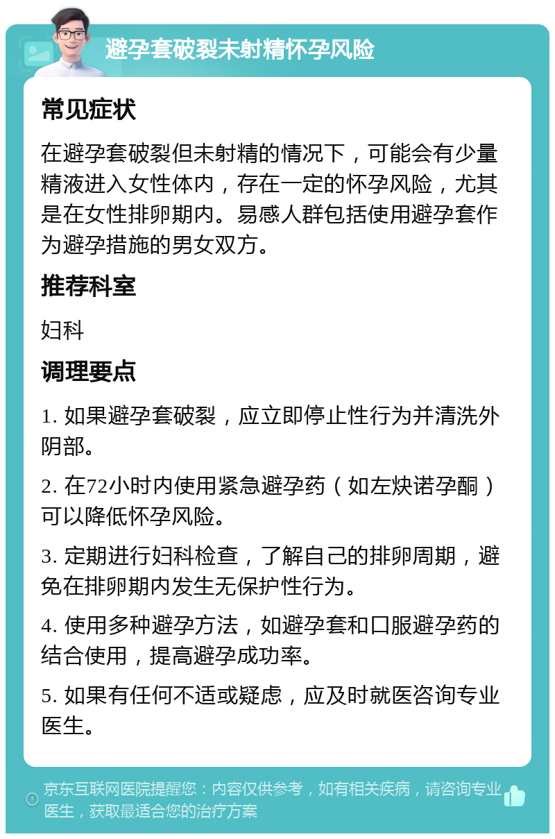 避孕套破裂未射精怀孕风险 常见症状 在避孕套破裂但未射精的情况下，可能会有少量精液进入女性体内，存在一定的怀孕风险，尤其是在女性排卵期内。易感人群包括使用避孕套作为避孕措施的男女双方。 推荐科室 妇科 调理要点 1. 如果避孕套破裂，应立即停止性行为并清洗外阴部。 2. 在72小时内使用紧急避孕药（如左炔诺孕酮）可以降低怀孕风险。 3. 定期进行妇科检查，了解自己的排卵周期，避免在排卵期内发生无保护性行为。 4. 使用多种避孕方法，如避孕套和口服避孕药的结合使用，提高避孕成功率。 5. 如果有任何不适或疑虑，应及时就医咨询专业医生。