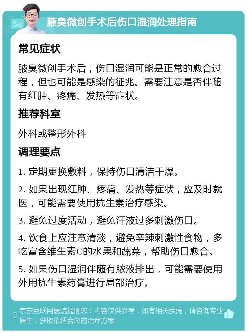 腋臭微创手术后伤口湿润处理指南 常见症状 腋臭微创手术后，伤口湿润可能是正常的愈合过程，但也可能是感染的征兆。需要注意是否伴随有红肿、疼痛、发热等症状。 推荐科室 外科或整形外科 调理要点 1. 定期更换敷料，保持伤口清洁干燥。 2. 如果出现红肿、疼痛、发热等症状，应及时就医，可能需要使用抗生素治疗感染。 3. 避免过度活动，避免汗液过多刺激伤口。 4. 饮食上应注意清淡，避免辛辣刺激性食物，多吃富含维生素C的水果和蔬菜，帮助伤口愈合。 5. 如果伤口湿润伴随有脓液排出，可能需要使用外用抗生素药膏进行局部治疗。