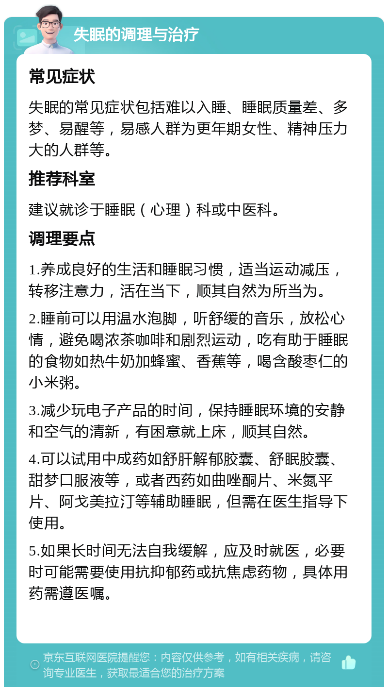 失眠的调理与治疗 常见症状 失眠的常见症状包括难以入睡、睡眠质量差、多梦、易醒等，易感人群为更年期女性、精神压力大的人群等。 推荐科室 建议就诊于睡眠（心理）科或中医科。 调理要点 1.养成良好的生活和睡眠习惯，适当运动减压，转移注意力，活在当下，顺其自然为所当为。 2.睡前可以用温水泡脚，听舒缓的音乐，放松心情，避免喝浓茶咖啡和剧烈运动，吃有助于睡眠的食物如热牛奶加蜂蜜、香蕉等，喝含酸枣仁的小米粥。 3.减少玩电子产品的时间，保持睡眠环境的安静和空气的清新，有困意就上床，顺其自然。 4.可以试用中成药如舒肝解郁胶囊、舒眠胶囊、甜梦口服液等，或者西药如曲唑酮片、米氮平片、阿戈美拉汀等辅助睡眠，但需在医生指导下使用。 5.如果长时间无法自我缓解，应及时就医，必要时可能需要使用抗抑郁药或抗焦虑药物，具体用药需遵医嘱。