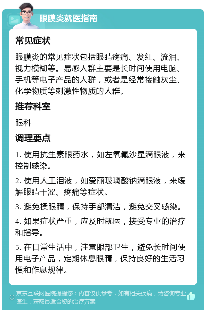 眼膜炎就医指南 常见症状 眼膜炎的常见症状包括眼睛疼痛、发红、流泪、视力模糊等。易感人群主要是长时间使用电脑、手机等电子产品的人群，或者是经常接触灰尘、化学物质等刺激性物质的人群。 推荐科室 眼科 调理要点 1. 使用抗生素眼药水，如左氧氟沙星滴眼液，来控制感染。 2. 使用人工泪液，如爱丽玻璃酸钠滴眼液，来缓解眼睛干涩、疼痛等症状。 3. 避免揉眼睛，保持手部清洁，避免交叉感染。 4. 如果症状严重，应及时就医，接受专业的治疗和指导。 5. 在日常生活中，注意眼部卫生，避免长时间使用电子产品，定期休息眼睛，保持良好的生活习惯和作息规律。