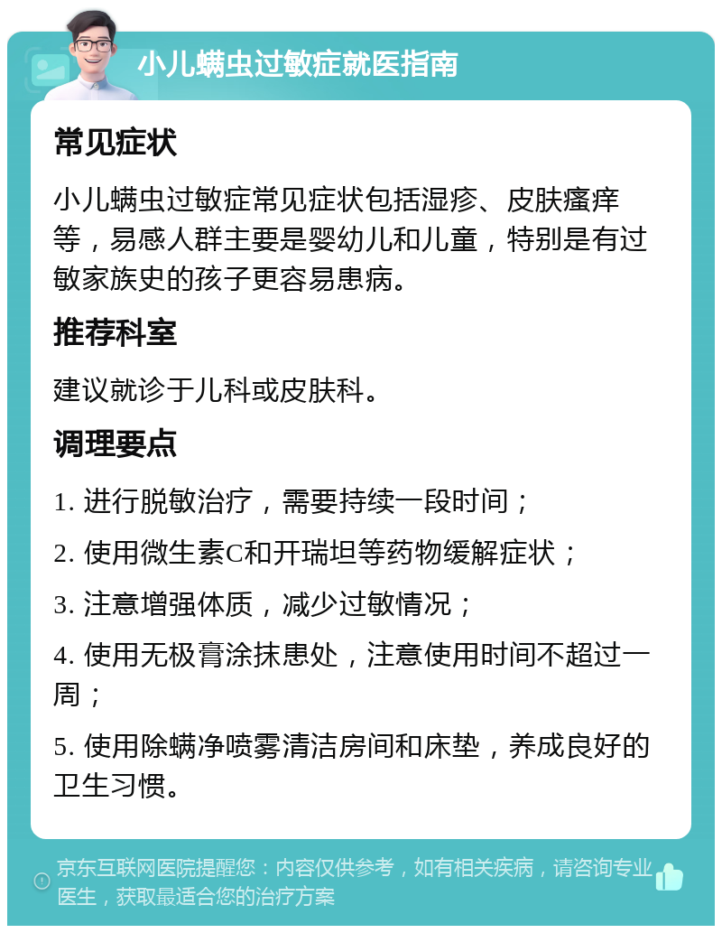 小儿螨虫过敏症就医指南 常见症状 小儿螨虫过敏症常见症状包括湿疹、皮肤瘙痒等，易感人群主要是婴幼儿和儿童，特别是有过敏家族史的孩子更容易患病。 推荐科室 建议就诊于儿科或皮肤科。 调理要点 1. 进行脱敏治疗，需要持续一段时间； 2. 使用微生素C和开瑞坦等药物缓解症状； 3. 注意增强体质，减少过敏情况； 4. 使用无极膏涂抹患处，注意使用时间不超过一周； 5. 使用除螨净喷雾清洁房间和床垫，养成良好的卫生习惯。