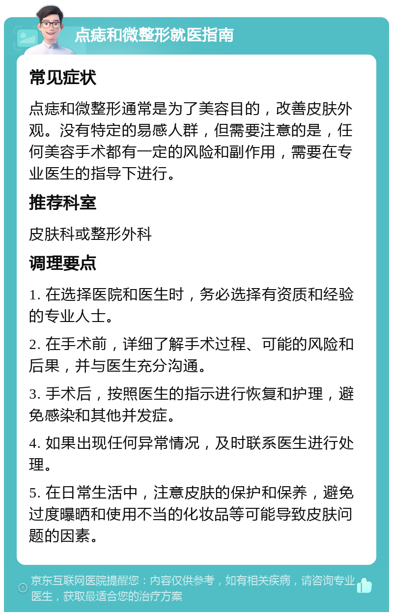 点痣和微整形就医指南 常见症状 点痣和微整形通常是为了美容目的，改善皮肤外观。没有特定的易感人群，但需要注意的是，任何美容手术都有一定的风险和副作用，需要在专业医生的指导下进行。 推荐科室 皮肤科或整形外科 调理要点 1. 在选择医院和医生时，务必选择有资质和经验的专业人士。 2. 在手术前，详细了解手术过程、可能的风险和后果，并与医生充分沟通。 3. 手术后，按照医生的指示进行恢复和护理，避免感染和其他并发症。 4. 如果出现任何异常情况，及时联系医生进行处理。 5. 在日常生活中，注意皮肤的保护和保养，避免过度曝晒和使用不当的化妆品等可能导致皮肤问题的因素。