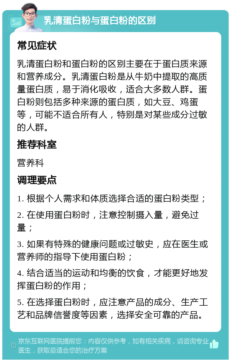 乳清蛋白粉与蛋白粉的区别 常见症状 乳清蛋白粉和蛋白粉的区别主要在于蛋白质来源和营养成分。乳清蛋白粉是从牛奶中提取的高质量蛋白质，易于消化吸收，适合大多数人群。蛋白粉则包括多种来源的蛋白质，如大豆、鸡蛋等，可能不适合所有人，特别是对某些成分过敏的人群。 推荐科室 营养科 调理要点 1. 根据个人需求和体质选择合适的蛋白粉类型； 2. 在使用蛋白粉时，注意控制摄入量，避免过量； 3. 如果有特殊的健康问题或过敏史，应在医生或营养师的指导下使用蛋白粉； 4. 结合适当的运动和均衡的饮食，才能更好地发挥蛋白粉的作用； 5. 在选择蛋白粉时，应注意产品的成分、生产工艺和品牌信誉度等因素，选择安全可靠的产品。