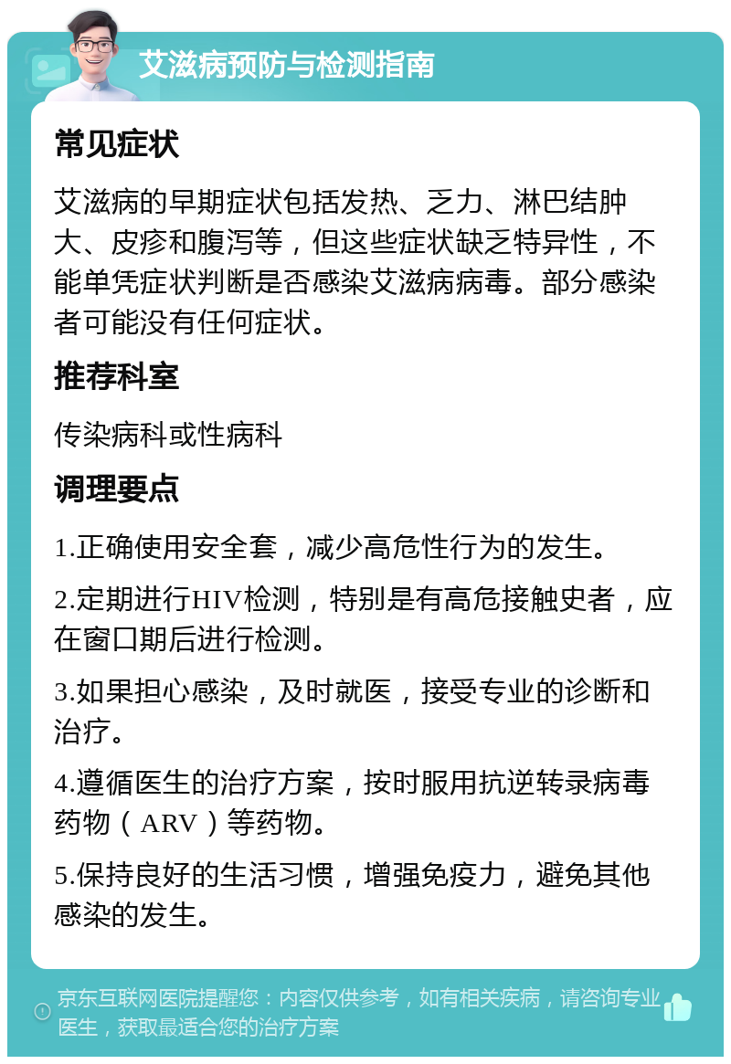 艾滋病预防与检测指南 常见症状 艾滋病的早期症状包括发热、乏力、淋巴结肿大、皮疹和腹泻等，但这些症状缺乏特异性，不能单凭症状判断是否感染艾滋病病毒。部分感染者可能没有任何症状。 推荐科室 传染病科或性病科 调理要点 1.正确使用安全套，减少高危性行为的发生。 2.定期进行HIV检测，特别是有高危接触史者，应在窗口期后进行检测。 3.如果担心感染，及时就医，接受专业的诊断和治疗。 4.遵循医生的治疗方案，按时服用抗逆转录病毒药物（ARV）等药物。 5.保持良好的生活习惯，增强免疫力，避免其他感染的发生。